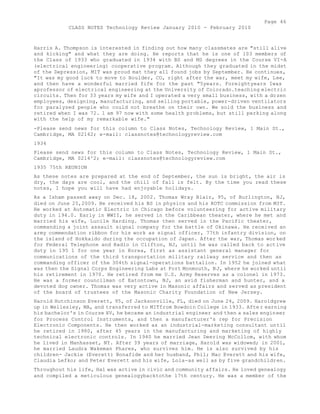 Page 46 
CLASS NOTES Technology Review January 2010 - February 2010 
Harris A. Thompson is interested in finding out how many classmates are "still alive 
and kicking" and what they are doing. He reports that he is one of 103 members of 
the Class of 1933 who graduated in 1934 with BS and MS degrees in the Course VI-A 
(electrical engineering) cooperative program. Although they graduated in the midst 
of the Depression, MIT was proud mat they all found jobs by September. He continues, 
"It was my good luck to move to Boulder, CO, right after the war, meet my wife, Lee, 
and then have a wonderful married fife for the past "5years. Foreightyears Iwas 
aprofessor of electrical engineering at the University of Colorado.teaching electric 
circuits. Then for 33 years my wife and I operated a very small business, with a dozen 
employees, designing, manufacturing, and selling portable, power-driven ventilators 
for paralyzed people who could not breathe on their own. We sold the business and 
retired when I was 72. 1 am 97 now with some health problems, but still perking along 
with the help of my remarkable wife." 
-Please send news for this column to Class Notes, Technology Review, 1 Main St., 
Cambridge, MA 02142; e-mail: classnotes@technologyreview.com 
1934 
Please send news for this column to Class Notes, Technology Review, 1 Main St., 
Cambridge, MA 0214^2; e-mail: classnotes@technologyreview.com 
1935 75th REUNION 
As these notes are prepared at the end of September, the sun is bright, the air is 
dry, the days are cool, and the chill of fall is felt. By the time you read these 
notes, I hope you will have had enjoyable holidays. 
As a Isham passed away on Dec. 18, 2002. Thomas Wray Blair, 95, of Burlington, NJ, 
died on June 25,2009. He received his BS in physics and his ROTC commission from MIT. 
He worked at Automatic Electric in Chicago before volunteering for active military 
duty in 194.0. Early in WWII, he served in the Caribbean theater, where he met and 
married his wife, Lucile Harding. Thomas then served in the Pacific theater, 
commanding a joint assault signal company for the battle of Okinawa. He received an 
army commendation ribbon for his work as signal officer, 77th infantry division, on 
the island of Hokkaido during the occupation of Japan. After the war, Thomas worked 
for Federal Telephone and Radio in Clifton, NJ, until he was called back to active 
duty in 195 1 for one year in Korea, first as assistant general manager for 
communications of the third transportation military railway service and then as 
commanding officer of the 304th signal-operations battalion. In 1952 he joined what 
was then the Signal Corps Engineering Labs at Fort Monmouth, NJ, where he worked until 
his retirement in 1970. He retired from me U.S. Army Reserves as a colonel in 1973. 
He was a former councilman of Eatontown, NJ, an avid fisherman and hunter, and a 
devoted dog owner. Thomas was very active in Masonic affairs and served as president 
of the board of trustees of the Masonic Charity Foundation of New Jersey. 
Harold Hutchinson Everett, 95, of Jacksonville, FL, died on June 24, 2009. Haroldgrew 
up in Wellesley, MA, and transferred to MITfrom Bowdoin College in 1933. After earning 
his bachelor's in Course XV, he became an industrial engineer and then a sales engineer 
for Process Control Instruments, and then a manufacturer's rep for Precision 
Electronic Components. He then worked as an industrial-marketing consultant until 
he retired in 1980, after 45 years in the manufacturing and marketing of highly 
technical electronic controls. In 1940 he married Jean Deering McCollom, with whom 
he lived in Manhasset, NY. After 39 years of marriage, Harold was widowed; in 2001, 
he married Laudra Wakeman Phares, who survives him. He is also survived by his 
children- Jackie (Everett) Bonafide and her husband, Phil; Mac Everett and his wife, 
Claudia Lefko; and Peter Everett and his wife, Lola-as well as by five grandchildren. 
Throughout his life, Hal was active in civic and community affairs. He loved genealogy 
and compiled a meticulous genealogybacktothe 17th century. He was a member of the 
 
