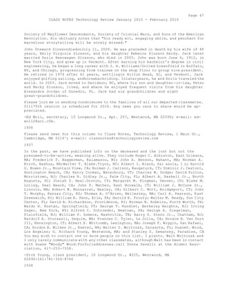 Page 47 
CLASS NOTES Technology Review January 2010 - February 2010 
Society of Mayflower Descendants, Society of Colonial Wars, and Sons of the American 
Revolution. His obituary notes that "his ready wit, engaging smile, and penchant for 
marvelous storytelling will be sorely missed." 
John Steward SlossondiedonJuly 11, 2009. He was preceded in death by his wife of 49 
years, Emily Virginia Slosson, and his daughter Rebecca Slosson Hardy. Jack later 
married Doris Heerwagen Slosson, who died in 2003. John was born June 6, 1912, in 
New York City, and grew up in Vermont. After earning his bachelor's degree in civil 
engineering, he began a long career with J. H. Williams/United Greenfield in Buffalo, 
NY, and Chicago, progressing from trainee on the shop floor to group vice president. 
He retired in 1974 after 41 years, settlingin Hilton Head, SC, and Vermont. Jack 
enjoyed golfing sailing, andhorsebackriding. Inlateryears, he and Doris traveled the 
world. In 2003. Jack moved to Davidson, NC, where his son and daughter-in-law, Peter 
and Becky Slosson, lived, and where he enjoyed frequent visits from his daughter 
Alexandra Jordan of Dunedin, FL. Jack had six grandchildren and eight 
great-grandchildren. 
Please join me in sending condolences to the families of all our departed classmates. 
011175th reunion is scheduled for 2010. Any news you care to share would be ap-preciated. 
-Ed Woll, secretary, 10 Longwood Dr., Apt. 257, Westwood, MA 02090; e-mail: ed-woll2@ 
aol.c0m. 
1936 
Please send news for this column to Class Notes, Technology Review, 1 Main St., 
Cambridge, MA 0214^; e-mail: classnotes@technologyreview.com 
1937 
In the past, we have published info on the deceased and the lost but not the 
presumed-to-be-active, meaning alive. They include Roger C. Albiston, East Orleans, 
MA; Frederick P. Baggerman, Kalamazoo, MI; John A. Benson, Nahant, MA; Norman A. 
Birch, Nashua, NH;Walter T. Blake.Tryon, NC; Albert I. Blank, Sai asola, 1 L; Harold 
G. Bowen Jr., Mountain View, CA; Norman J. Carlson, Naugatuck, CT; Dominic J. Cestoni, 
Huntington Beach, CA; Harry Corman, Waterbury, VT; Charles W. Dodge; David Fulton, 
Morristown, NJ; Charles R. Gidley Jr., Palm City, FL; Albert A. Haskell Jr., North 
Augusta, SC; Josiah S. Heal.Groton, CT; Margaret M. Kingman, Denver, CO; Blake M. 
Loring, Seal Beach, CA; John P. Mather, East Norwalk, CT; William J. McCune Jr., 
Lincoln, MA; Robert W. Monsarrat, Bexley, OH; Gilbert C. Mott, Bridgeport, CT; John 
T. Murphy, Kansas City, KS; Thomas A. O'Brien, Wellesley, MA; Carl A. Pearson, East 
Greenwich, RI; William B. Penn, Erie, PA; Harold E. Prouty; Walter M. Ready, Sun City 
Center, FL; David A. Richardson, Providence, RI; Norman B. Robbins, Forth Worth, TX; 
Waldo H. Rostan, Springfield, VT; George T. Rundlet, Berkeley Heights, NJ; Irving 
Sager, New York, NY; Alfred C. Schroeder, Newtown, PA; George A. Siegelman, 
Plainfield, NJ; William P. Somers, Nashville, TN; Harry S. Stern Jr., Chatham, NJ; 
Bardolf A. Storaasli, Sequim, WA; Frances C. Tyler, La Jolla, CA; Horace B. Van Dorn 
III, Kensington, CT; Albert E. Whitcomb, Lexington, MA; Joseph F. Wiggin, San Rafael, 
CA; Gordon B. Wilkes Jr., Exeter, NH; Walter S. Wojtczak, Sarasota, FL; DuaneO. Wood, 
Los Angeles; G. Richard Young, Westwood, MA; and Stanley D. Zemansky, Paradise, CA 
You may wish to contact one or more people on this list. I planto. Walt Wojtczak and 
I only rarely communicate with any other classmates, although Walt has been in contact 
with Duane "Woody" Wood.Forfulladdresses.call Donna Savelli at the Alumni Asso-ciation, 
617-253-7558. 
-Dick Young, class president, 10 Longwood Dr., #225, Westwood, MA 
02090:161:781-326-8766 
1938 
 