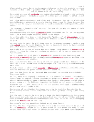 Page 5 
Afghan studies center is its own hot spot; Critics say the Nebraska academic institute 
has gone too far in its cooperation with the U.S. military and even the Taliban. Los 
Angeles Times March 28, 2010 Sunday 
It printed millions of textbooks that featured material developed by the mujahedin 
resistance groups -- including images of machine guns and calls for jihad against 
the Soviets. 
Gouttierre says criticisms of the center are "revisionist" and fail to acknowledge 
the challenges of working in a society that has been at war for three decades. The 
center's aim, he says, has been to build cultural understanding and empower the Afghan 
people. 
"Our interest is humanitarian," he said. "They are victims who lost years of their 
lives on earth." 
Few Americans know more about Afghanistan than Gouttierre, who fell in love with the 
country as a Peace Corps volunteer there in the 1960s. 
He and his wife, Mary Lou, arrived during the "golden age" of Afghanistan, a time 
before the Soviet invasion, the rise of the Taliban and the widespread production 
of opium. 
In a mud house in Kabul, he wrote love poems in the Afghan language of Dari. At the 
high school where he taught English, he built a basketball court (he later coached 
the Afghan national basketball team). 
And he met a collection of people who would later figure largely in Afghanistan's 
history -- future Marxists, anti-Soviets and ministers of the current government of 
Hamid Karzai. 
In 1973, after nearly 10 years in Afghanistan, Gouttierre was invited by the 
University of Nebraska to lead the newly launched Afghanistan program, with the title 
dean of international studies. 
Gouttierre moved to Omaha and set up an exchange program with Kabul University. He 
recruited Afghans to come teach and helped organize a large library of donated Afghan 
materials. 
The U.S. funded its educational projects in Afghanistan and Pakistan until the 1990s, 
when the Taliban took power and the contracts dried up. 
That left the center to do "whatever was necessary" to continue its programs, 
Gouttierre said. 
In 1997, that meant signing a contract to train workers for Unocal, a California 
company that was trying to build a natural gas pipeline in Afghanistan. That year, 
several Taliban ministers came to Nebraska for a tour of the campus. Several women's 
groups, angry over the Taliban's repressive policies against women, protested. 
It was the Sept. 11, 2001, terrorist attacks that launched Gouttierre -- and the center 
-- onto the international stage. 
The morning of the attacks, Gouttierre showed up to teach his Introduction to 
International Studies lecture and found half a dozen reporters sitting in the center 
aisle. 
Over the next 10 months, he said, he gave more than 2,000 interviews to journalists 
from around the globe who wanted to learn about the rise of the Taliban and about 
Osama bin Laden, whom Gouttierre had researched while on a United Nations peacekeeping 
mission to Afghanistan in the 1990s. 
The center's newfound prominence helped garner more funding. 
In 2002, the State Department gave the center a $6.5-million contract to print 15 
million textbooks. Images of AK-47s were absent in these books, but they included 
phrases from the Koran, prompting criticism that U.S. funds were inappropriately 
 