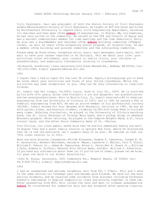Page 50 
CLASS NOTES Technology Review January 2010 - February 2010 
Civil Engineers. Saul was president of both the Boston Society of Civil Engineers 
anddie Massachusetts Society of Civil Engineers. He taught at MIT and later was hired 
by Northeastern University to expand their civil-engineering department, becoming 
its chairman and then dean ofthe school of engineering. In Sharon, MA, his hometown, 
he was very active in the community. He served on the PTA and Council of Aging and 
was a warrant commissioner member for town meetings and the town Democratic Party. 
He also was a boardmember and chairman ofthe school building committee ofTemple 
Israel, as well as chair ofthe burgeoning senior program. At Orchard Cove, he was 
a member ofthe building and grounds committee and the scholarship committee. 
Please keep up those notes, telephone calls, snail- mail messages, and e-mails. Don't 
wait to have your career reported in an obituary. Tell me about your life: your 
activities since retirement, your travels or family visits, your children or 
grandchildren, and especially information relating to classmates. 
-Richard E. Gladstone, class secretary,32i6 Great Meadow Rd., Dedham, MA 02026; tel: 
781-234-2368; e-mail sybandick@alum.mit.edu 
1941 
I regret that I had no input for the last TR column. Again,I stronglyurge you to send 
me notes about your activities and those of your fellow classmates. While the 
activities may seem unimportant to you, they can be very interesting to long-lost 
friends. 
Dr. Lowell Lee FeI linger, 93,OfSt1 Louis, died on July 24., 2009. He is survived 
by his wife of3i years, Erika (née Fischer); a son and daughter; two grandchildren; 
and two greatgrandchildren. Born in Norris City, IL, Lowell received a BS in chemical 
engineering from the University of Illinois in 1937, and in 1941 he earned a PhD in 
chemical engineering from MIT. He was an active member of his professional society 
(AIChE). Lowell worked for four decades with Monsanto, retiring in 1981. He was an 
avid cycler, hiker, and mountain climber, climbing 14,000-foot Longs Peak in Colorado 
many times. Ahfelong clarinetist, he played in the University of Illinois marching 
band, the St. Louis Veterans of Foreign Wars band, and a pickup group of weekend 
Monsanto players. After retiring, he played in the Compton Heights Band, a St. Louis 
concert band, and the After Hours Community Band of St. Charles. 
Ivor Collins, our class agent, sends word that he and his immediate family are well. 
In August they had a great family reunion in upstate New York, where he discovered 
that he is now the patriarch (as I suspect many of us are). He reminds us that our 
70th class reunion is in 2011. 
Here are more missing classmates: Willem Klaassen, Eugene F. Lawrence, Joseph E. M. 
F. Lecavalier, Herbert Malchman, George E. Meyer, Lawrence J. Müller, Carl F. Olson, 
William F. Osborn Jr., James W. Papouleas, Bruce L. Paton.Nat H. Pease Jr., William 
L PyIe, Eugene G. Richter, Eduardo Rizo Patron Remy, and Mrs. William V. Robertson. 
If you have any information about them (or if you're one of them), please let me know. 
Ill pass the word to our Alumni Association. 
-John W. Kraus, secretary, 2001 Commodore Rd., Newport Beach, CA 92660; tel: 
94.9-548-7674.; e-mail: skprjohn@alum.mit.edu 
1942 
I had an unexpected and welcome telephone call from Phi I O'Neil. Phil and I were 
in the same section our freshman year and became good friends. We were not the most 
serious students, and we recalled some incidents from diatyear including Professor 
Greene's reprimands in English composition class and working together in chem lab. 
After graduating from MIT, Phil joined the navy and went to torpedo andsubmarine 
school He volunteered for submarine duty and was accepted after passing rigorous 
 
