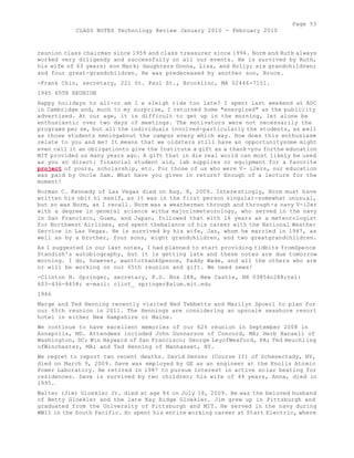 Page 53 
CLASS NOTES Technology Review January 2010 - February 2010 
reunion class chairman since 1959 and class treasurer since 1994. Norm and Ruth always 
worked very diligendy and successfully on all our events. He is survived by Ruth, 
his wife of 63 years; son Mark; daughters Donna, Lisa, and Holly; six grandchildren; 
and four great-grandchildren. He was predeceased by another son, Bruce. 
-Frank Chin, secretary, 221 St. Paul St., Brooklinc, MA 02446-7151. 
1945 65TH REUNION 
Happy holidays to all-or am I a sleigh ride too late? I spent last weekend at AOC 
in Cambridge and, much to my surprise, I returned home "energized" as the publicity 
advertised. At our age, it is difficult to get up in the morning, let alone be 
enthusiastic over two days of meetings. The motivators were not necessarily the 
programs per se, but all the individuals involved-particularly the students, as well 
as those students nmningabout the campus every which way. How does this enthusiasm 
relate to you and me? It means that we oldsters still have an opportunitysome might 
even call it an obligationto give the Institute a gift as a thank-you forthe education 
MIT provided us many years ago. A gift that in die real world can most likely be used 
as you so direct: financial student aid, lab supplies or equipment for a favorite 
project of yours, scholarship, etc. For those of us who were V- i2ers, our education 
was paid by Uncle Sam. What have you given in return? Enough of a lecture for the 
moment! 
Norman C. Kennedy of Las Vegas died on Aug. 8, 2009. Interestingly, Norm must have 
written his obit hi mself, as it was in the first person singular-somewhat unusual, 
but so was Norm, as I recall. Norm was a weatherman through and through-a navy V-i2er 
with a degree in general science witha majorinmeteorology, who served in the navy 
in San Francisco, Guam, and Japan, followed that with 16 years as a meteorologist 
for Northwest Airlines, and spent thebalance of his career with the National Weather 
Service in Las Vegas. He is survived by his wife, Jan, whom he married in 1947, as 
well as by a brother, four sons, eight grandchildren, and two greatgrandchildren. 
As I suggested in our last notes, I had planned to start providing tidbits fromSpence 
Standish's autobiography, but it is getting late and these notes are due tomorrow 
morning. I do, however, wanttothankSpence, Paddy Wade, and all the others who are 
or will be working on our 65th reunion and gift. We need news! 
-Clinton H. Springer, secretary, P.O. Box 288, New Castle, NH 03854o288;tel: 
603-436-8458; e-mail: clint_ springer@alum.mit.edu 
1946 
Marge and Ted Henning recently visited Ned Tebbetts and Marilyn Spoerl to plan for 
our 65th reunion in 2011. The Hennings are considering an upscale seashore resort 
hotel in either New Hampshire or Maine. 
We continue to have excellent memories of our 62% reunion in September 2008 in 
Annapolis, MD. Attendees included John Gunnarson of Concord, MA; Herb Hansell of 
Washington, DC; Win Hayward of San Francisco; George LeyofWexford, PA; Ted Heuchling 
ofWinchester, MA; and Ted Henning of Manhasset, NY. 
We regret to report two recent deaths. David Denzer (Course II) of Schenectady, NY, 
died on March 9, 2009. Dave was employed by GE as an engineer at the Knolls Atomic 
Power Laboratory. He retired in 1987 to pursue interest in active solar heating for 
residences. Dave is survived by two children; his wife of 44 years, Anna, died in 
1995. 
Walter (Jim) Gloekler Jr. died at age 84 on July 18, 2009. He was the beloved husband 
of Betty Gloekler and the late Kay Ridge Gloekler. Jim grew up in Pittsburgh and 
graduated from the University of Pittsburgh and MIT. He served in the navy during 
WWII in the South Pacific. Hc spent his entire working career at Start Electric, where 
 