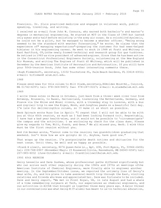 Page 55 
CLASS NOTES Technology Review January 2010 - February 2010 
Francisco. Dr. Sluis practiced medicine and engaged in volunteer work, public 
speaking, traveling, and writing. 
I received an e-mail from John W. Connors, who earned both bachelor's and master's 
degrees in mechanical engineering. He started at MIT in the Class of 1945 but lasted 
only ayear and a half before enlisting in the army air corps. As a colorblind dyslexic, 
he could not be a pilot, but he managed to become a weather officer. "Being wrong 
seemed to be the standard with weather forecasting," he wrote. He claims that the 
experience of" managing expectations"-preparing the customer for bad news-helped 
himlater in his engineering career. He went to work in 1948 at Pratt and Whitney in 
East Hartford, CT,inthe newly formed technical and research group for gas turbines. 
He retired in 1983 as vice president of advanced engines. Since then he has been active 
in the Connecticut Professional Engineers Society, volunteering at the New England 
Air Museum, and writing The Engines of Pratt d? Whitney, which will be published in 
December by the American Institute of Aeronautics and Astronautics. If you still have 
your 50th-reunion book, John has some other interesting comments there. 
-Hugh Flomenhoft, secretary, 13102 Touchstone PL, Palm Beach Gardens, FL 33418-6952; 
e-mail: hiflomen@ alum.mit.edu. 
1948 
Please send news for this column to Milt Slade,secretary,86Holden Wood Rd., Concord, 
MA 01742-4297; tel: 978-369-9407; fax: 978-287-0227; e-mail: m.slade@alum.mit.edu 
1949 
I write these notes in Maine in October, just back from a three- week river tour from 
Antwerp, Brussels, to Basel, Switzerland, traversing the Netherlands, Germany, and 
France via the Rhine and Mosel rivers, with a threeday stay in Lucerne, with a bus 
and cog-rail trip to see the Eiger, Monk, and Jungfrau peaks on a beautiful fall day. 
I'm late for deliveringthis column, so ?? make it as short as possible. 
Herb Spivack wrote Russ Cox in April: "I regret that I will not be able to be with 
you at this 60th reunion, as much as I had been looking forward toit. Regrettably, 
I have had a bad year health-wise, and it would not be possible to 'circumnavigate' 
the campus and the activities. I am enclosing my check for the class dues. Please 
give my regards to Tom, Milt, Frank, and Gene." We all missed you, Herb. I mink this 
must be the first reunion without you. 
And Jim Berman wrote, "Cannot come to the reunion; two grandchildren graduating that 
weekend. Don't know how we are goingto do it. Anyhow, have good one." 
That wraps up the reunion. I'm postponingthe death notices and obituaries for the 
next issue. Until then, be well and as happy as possible. 
-Frank H ulswit, secretary, 8076 Queen Palm Ln., Apt. 438, Fort Myers, FL, 33966 -6458; 
tel: 239-768-0907 (November-May); 15 Rosewood Circle, Kennebunk, ME 04043-6547; tel: 
207-985-4032 (June-October); e-mail: franktlnilswit@alum.mit.edu 
1950 60th REUNION 
Gerry Lessells and Dave Gushee, whose professional paths differed significandy but 
who ran across each other regularly during the 1960s and 1970s at meetings ofthe 
American Institute of Chemical Engineers, were finally able to engineer another 
meeting. In the September/October issue, we reported the untimely loss of Gerry's 
dear wife, Jo, and his plans to take aseveral-month trip through the East, visiting 
relatives and friends who knew and appreciated her. Dave was fortunate to be included. 
Dave and Gerry report, "We met in Front Royal, VA, in late August and had a whale 
of a time remembering ouryears at Tech, our experiences as chemical engineers, and 
our activities in AIChE that brought us together those many years ago. A major thread 
in our conversations was what being M IT alumni has meant to us-in technical education, 
 