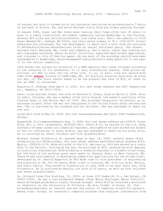 Page 56 
CLASS NOTES Technology Review January 2010 - February 2010 
of course, but also in formation of our character and values as professionals." Gerry 
is now back in Tucson, AZ, and would welcome visits from any alumni passing through. 
In August 2009, Susan and Mal Green were leaving their home ofthe last 20 years to 
move to a newly constructed retirement community called NewBridge on the Charles. 
Several MIT alums and retired professors live there also. Their new address is 4319 
Great Meadow Rd., Dedham, MA 02026, and their phone number is 78 1 -234-2279. E-mail 
addresses are unchanged. The new development is about half a mile from the entrance 
to MITsEndicottHouse.wheretheclass holds an annual Christmas party. The Greens 
enjoyed their Wayland, MA, condo and community. Mai's major regret was leaving his 
well-equipped workshop, where he built furniture, repaired many broken appliances, 
and listened to lots of Red Sox games. By now most of the workshop should have been 
reassembled in NewBridge, where management had promised to make space for it and open 
it to the entire community. 
John Kocher has called our attention to a CNBC website that ranks colleges according 
to the salaries of its graduates. It is very interesting reading. Some points we 
noticed: (1) MIT is near the top ofthe list. It is, in fact, tied for second with 
some other school located in Cambridge, MA. (2) Starting salaries have gone up since 
our day. (3) The Stata Center seems to be the present-day face of MIT, at least as 
far as CNBC is concerned. 
Augustus F. Andrews died April 3, 2002. His last known address was 4627 Peppertree 
Ln., Memphis, TN 38117-3920. 
Eeva- Liisa Aulikki Olsen, the wife of Kenneth H. Olsen, died on March 2, 2009. Born 
in Lahti, Finland, she was a member ofthe Lotta Svaard, the women's auxiliary ofthe 
Finnish Army in the Winter War of 1939. She attended Valparaiso University as an 
exchange student after the war and immigrated to the United States after she married 
Ken. She is survived by her husband and two children. She was preceded in death by 
one son. 
Jacob AaII died on May 20, 2009. His last knownaddresswas Nes Verk, 4900 Tvedestrand, 
Norway. 
Raymond M. Gilliampassedawayon Aug. 7, 2009. His last known address was 4300 N. Ocean 
Blvd, #15 J, Fort Lauderdale, FL3330S-5911. After M IT, he served in the U.S. Army 
and had a 50-year career as a chemical engineer, duringwhich he also worked for Aramco 
in the oil refineries in Saudi Arabia. Ray was preceded in death by his wife, Rita; 
he is survived by three children and five grandchildren. 
Michael Joseph Fitzmorris Jr. passed away on Aug. 19, 2009, several weeks after 
celebrating his 86thbiithday. His last known address was259oGoldStar Highway #315, 
Mystic, CT06355-1176. Mike enlisted in the U.S. Marines in 1943 and served as a radio 
tech in the Pacific. Following the war, he enrolled at MIT, graduating with degrees 
in electrical engineering. Mike worked as a research engineer in a number of settings, 
but the bulk of his working years were spent at General Radio in West Concord, MA. 
There he was instrumental in developing commercial applications for the strobe light, 
developed by Dr. Harold Edgerton at MIT Mike rose to vice president of engineering 
and planning at GR. For 56 years, Mike lived in Concord, MA, with his wife, Nataly, 
and their family. They moved to Connecticut in June 2008 to be near their son, Chip 
Fitzmorris. He is survived by Nataly, his wife of 62 years, as well as four children 
and seven grandchildren. 
Dr. Richard Cuneo Fox died Aug. 21, 2009, at home (127 Humboldt St., San Rafael, CA 
94901-1022). He was a two-termboard member ofthe Marin Municipal Water District, 
where he helped guide Marin County through drought. After M IT he received a doctorate 
in chemistry at the University of Illinois. He also fought in Korea. Dr. Fox-workedasaresearcher 
at Chevron and was the author of numerous scientific patents. 
Among other things, he invented a computer program that analyzes information from 
 