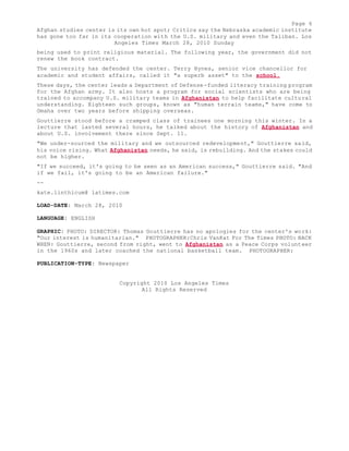 Page 6 
Afghan studies center is its own hot spot; Critics say the Nebraska academic institute 
has gone too far in its cooperation with the U.S. military and even the Taliban. Los 
Angeles Times March 28, 2010 Sunday 
being used to print religious material. The following year, the government did not 
renew the book contract. 
The university has defended the center. Terry Hynes, senior vice chancellor for 
academic and student affairs, called it "a superb asset" to the school. 
These days, the center leads a Department of Defense-funded literacy training program 
for the Afghan army. It also hosts a program for social scientists who are being 
trained to accompany U.S. military teams in Afghanistan to help facilitate cultural 
understanding. Eighteen such groups, known as "human terrain teams," have come to 
Omaha over two years before shipping overseas. 
Gouttierre stood before a cramped class of trainees one morning this winter. In a 
lecture that lasted several hours, he talked about the history of Afghanistan and 
about U.S. involvement there since Sept. 11. 
"We under-sourced the military and we outsourced redevelopment," Gouttierre said, 
his voice rising. What Afghanistan needs, he said, is rebuilding. And the stakes could 
not be higher. 
"If we succeed, it's going to be seen as an American success," Gouttierre said. "And 
if we fail, it's going to be an American failure." 
-- 
kate.linthicum@ latimes.com 
LOAD-DATE: March 28, 2010 
LANGUAGE: ENGLISH 
GRAPHIC: PHOTO: DIRECTOR: Thomas Gouttierre has no apologies for the center's work: 
"Our interest is humanitarian." PHOTOGRAPHER:Chris VanKat For The Times PHOTO: BACK 
WHEN: Gouttierre, second from right, went to Afghanistan as a Peace Corps volunteer 
in the 1960s and later coached the national basketball team. PHOTOGRAPHER: 
PUBLICATION-TYPE: Newspaper 
Copyright 2010 Los Angeles Times 
All Rights Reserved 
 