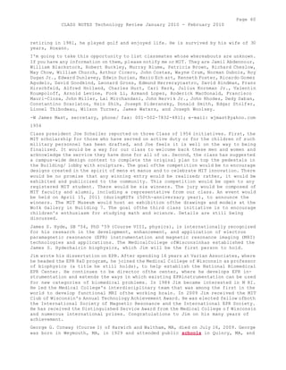 Page 60 
CLASS NOTES Technology Review January 2010 - February 2010 
retiring in 1981, he played golf and enjoyed life. He is survived by his wife of 30 
years, Roxann. 
I'm going to take this opportunity to list classmates whose whereabouts are unknown. 
If you have any information on them, please notify me or MIT. They are Jamil Abdennour, 
William Blackstock, Robert Buckley, Murray Blume, Patricia Brown, Richard Cheslow, 
May Chow, William Church, Arthur Cicero, John Costas, Wayne Crum, Norman Dubois, Roy 
Dugan Jr., Edward Dunlavey, Edwin Durian, Mario Ech art, Kenneth Foster, Ricardo Gomez 
Agudelo, David Goodkind, Leonard Gross, Edmund Herreraycastro, David Hindman, Franz 
Hirschfeld, Alfred Holland, Charles Hurt, Cari Kerk, Julius Kornman Jr., Valentin 
Koumpoloff, Arnold Levine, Fook Li, Armand Lopez, Roderick MacDonald, Francisco 
Mauri-Closa, John Miller, Lai Mirchandani, John Nervik Jr., John Rhodes, Dedy Saban, 
Constantino Scarlatos, Hsio Shih, Joseph Sideransky, Donald Smith, Edgar Stolfer, 
Lionel Thibodeau, Wilson Turner, James Waters, and Joseph Woolsey. 
-W James Mast, secretary, phone/ fax: 001-502-7832-4811; e-mail: wjmast@yahoo.com 
1954 
Class president Joe Scheller reported on three Class of 1954 initiatives. First, the 
MIT scholarship for those who have served on active duty or for the children of such 
military personnel has been drafted, and Joe feels it is well on the way to being 
finalized. It would be a way for our class to welcome back these men and women and 
acknowledge the service they have done for all of us. Second, the class has suggested 
a campus-wide design contest to complete the original plan to top the pedestals in 
the Building/ lobby with sculpture. The goal ofthe competition would be to encourage 
designs created in the spirit of mens et manus and to celebrate MIT innovation. There 
would be no promise that any winning entry would be realized; rather, it would be 
exhibited and publicized to the community. This competition would be open to any 
registered MIT student. There would be six winners. The jury would be composed of 
MIT faculty and alumni, including a representative from our class. An event would 
be held on April 15, 2011 (duringMITs i50th-anniversary year), to announce the 
winners. The MIT Museum would host an exhibition ofthe drawings and models at the 
WoIk Gallery in Building 7. The goal ofthe third class initiative is to encourage 
children's enthusiasm for studying math and science. Details are still being 
discussed. 
James S. Hyde, SB '54, PhD '59 (Course VIII, physics), is internationally recognized 
for his research in the development, enhancement, and application of electron 
paramagnetic resonance (EPR) instrumentation and magnetic resonance imaging (MRI) 
technologies and applications. The MedicalCollege ofWisconsinhas established the 
James S. Hydechairin biophysics, which Jim will be the first person to hold. 
Jim wrote his dissertation on EPR. After spending 16 years at Varían Associates, where 
he headed the EPR R&D program, he joined the Medical College of Wisconsin as professor 
of biophysics (a title he still holds), to help establish the National Biomedical 
EPR Center. He continues to be director ofthe center, where he develops EPR in-strumentation 
and extends the ways in which existing EPRinstrumentation can be used 
for new categories of biomedical problems. In 1984 Jim became interested in M RI. 
He led the Medical College's interdisciplinary team that was among the first in the 
world to develop functional MRI ofthe working brain. In 2009 Jim received the MIT 
Club of Wisconsin's Annual Technology Achievement Award. He was elected fellow ofboth 
the International Society of Magnetic Resonance and the International EPR Society. 
He has received the Distinguished Service Award from the Medical College o f Wisconsin 
and numerous international prizes. Congratulations to Jim on his many years of 
achievement. 
George G. Conway (Course I) of Harwich and Waltham, MA, died on July 16, 2009. George 
was born in Weymouth, MA, in 1929 and attended public schools in Quincy, MA, and 
 