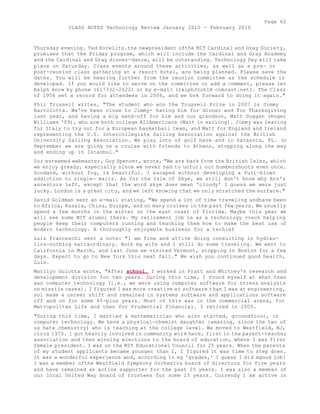 Page 62 
CLASS NOTES Technology Review January 2010 - February 2010 
Thursday evening. Ted Korelitz.the newpresident ofthe MIT Cardinal and Gray Society, 
promises that the Friday program, which will include the Cardinal and Gray Academy 
and the Cardinal and Gray dinner-dance, will be outstanding. Technology Day will take 
place on Saturday. Class events around these activities, as well as a pre- or 
post-reunion class gathering at a resort hotel, are being planned. Please save the 
dates. You will be hearing further from the reunion committee as the schedule is 
developed. If you would like to serve on the committee or add a comment, please let 
Ralph know by phone (617332-2622) or by e-mail (ralphJcohl® comcast.net). The Class 
of 1956 set a record for attendees in 2006, and we bok forward to doing it again." 
Phil Trussell writes, "The student who won the Trussell Prize in 2007 is Jimmy 
Bartolotta. We've been close to Jimmy- having him for dinner and for Thanksgiving 
last year, and having a big send-off for him and our grandson, Matt Duggan (Roger 
Williams '09), who are both college AIlAmericans (Matt in sailing). Jimmy was leaving 
for Italy to try out for a European basketball team, and Matt for England and Ireland 
representing the U.S. Intercollegiate Sailing Association against the British 
University Sailing Association. We play lots of golf here and in Sarasota, FL. In 
September we are going on a cruise with friends to Athens, stopping along the way 
and ending up in Istanbul." 
Our esteemed webmaster, Guy Spencer, wrote, "We are back from the British Isles, which 
we enjoy gready, especially since we never had to unfurl our bumbershoots even once. 
Scodand, without fog, is beautiful. I escaped without developing a full-blown 
addiction to single- malts. As for the Isle of Skye, we still don't know why Ann's 
ancestors left, except that the word skye does mean 'cloudy' I guess we were just 
lucky. London is a great city, and we left knowing that we only scratched the surface." 
David Goldman sent an e-mail stating, "We spend a lot of time traveling andhave been 
to Africa, Russia, China, Europe, and on many cruises in the past few years. We usually 
spend a few months in the winter on the east coast of Florida. Maybe this year we 
will see some MIT alumni there. My retirement job is as a technology coach helping 
people keep their computers running and teaching them how to make the best use of 
modern technology. A thoroughly enjoyable business for a techief 
Luis Franceschi sent a note: "I am fine and attive doing consulting in hydrau-lics- 
nothing extraordinary. Both my wife and I still do some traveling. We went to 
California in March, and last June we visited Vermont, stopping in Boston for a few 
days. Expect to go to New York this next fall." We wish you continued good health, 
Luis. 
Marilyn Gulotta wrote, "After school, I worked in Pratt and Whitney's research and 
development division for two years. During this time, I found myself at what then 
was computer technology (i.e., we were using computer software for stress analysis 
on missile cases). I figured I was more creative at software than I was at engineering, 
sol made a career shift and remained in systems software and applications software 
off and on for some 40-plus years. Most of this was in the commercial arena, for 
Metropolitan Life and then for Prudential Financial. I retired in 2005. 
"During this time, I married a mathematician who also started, groundfloor, in 
computer technology. We have a physical-chemist daughter (amazing, since the two of 
us hate chemistry) who is teaching at the college level. We moved to Westfield, NJ, 
circa 1970. 1 got heavily involved in community work here, first in the parent-teacher 
association and then winning elections to the board of education, where I was first 
female president. I was on the MIT Educational Council for 25 years. When the parents 
of my student applicants became younger than I, I figured it was time to step down. 
It was a wonderful experience and, according to my 'grades,' I guess I did agood job! 
I was a member ofthe Westfield Symphony Orchestra board of directors for five years 
and have remained an active supporter for the past 25 years. I was also a member of 
our local United Way board of trustees for some 13 years. Currendy I am active in 
 