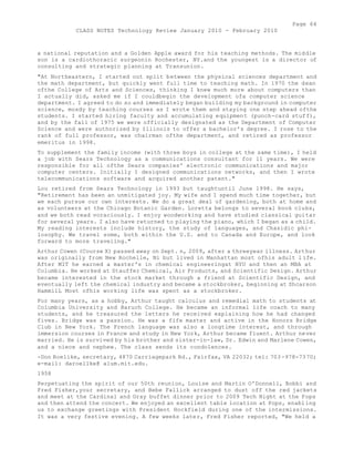 Page 64 
CLASS NOTES Technology Review January 2010 - February 2010 
a national reputation and a Golden Apple award for his teaching methods. The middle 
son is a cardiothoracic surgeonin Rochester, NY.and the youngest is a director of 
consulting and strategic planning at Transunion. 
"At Northeastern, I started out split between the physical sciences department and 
the math department, but quickly went full time to teaching math. In 1970 the dean 
ofthe College of Arts and Sciences, thinking I knew much more about computers than 
I actually did, asked me if I couldbegin the development ofa computer science 
department. I agreed to do so and immediately began building my background in computer 
science, mosdy by teaching courses as I wrote them and staying one step ahead ofthe 
students. I started hiring faculty and accumulating equipment (punch-card stuff), 
and by the fall of 1975 we were officially designated as the Department of Computer 
Science and were authorized by Illinois to offer a bachelor's degree. I rose to the 
rank of full professor, was chairman ofthe department, and retired as professor 
emeritus in 1998. 
To supplement the family income (with three boys in college at the same time), I held 
a job with Sears Technology as a communications consultant for 11 years. We were 
responsible for all ofthe Sears companies' electronic communications and major 
computer centers. Initially I designed communications networks, and then I wrote 
telecommunications software and acquired another patent." 
Lou retired from Sears Technology in 1993 but taughtuntil June 1998. He says, 
"Retirement has been an unmitigated joy. My wife and I spend much time together, but 
we each pursue our own interests. We do a great deal of gardening, both at home and 
as volunteers at the Chicago Botanic Garden. Loretta belongs to several book clubs, 
and we both read voraciously. I enjoy woodworking and have studied classical guitar 
for several years. I also have returned to playing the piano, which I began as a child. 
My reading interests include history, the study of languages, and Chasidic phi-losophy. 
We travel some, both within the U.S. and to Canada and Europe, and look 
forward to more traveling." 
Arthur Cowen (Course X) passed away on Sept. n, 2009, after a threeyear illness. Arthur 
was originally from New Rochelle, Ni but lived in Manhattan most ofhis adult l ife. 
After MIT he earned a master's in chemical engineeringat NYU and then an MBA at 
Columbia. He worked at Stauffer Chemical, Air Products, and Scientific Design. Arthur 
became interested in the stock market through a friend at Scientific Design, and 
eventually left the chemical industry and became a stockbroker, beginning at Shcarson 
HammilL Most ofhis working life was spent as a stockbroker. 
For many years, as a hobby, Arthur taught calculus and remedial math to students at 
Columbia University and Baruch College. He became an informal life coach to many 
students, and he treasured the letters he received explaining how he had changed 
fives. Bridge was a passion. He was a fife master and active in the Honors Bridge 
Club in New York. The French language was also a longtime interest, and through 
immersion courses in France and study in New York, Arthur became fluent. Arthur never 
married. He is survived by his brother and sister-in-law, Dr. Edwin and Marlene Cowen, 
and a niece and nephew. The class sends its condolences. 
-Don Roelike, secretary, 4870 Carriagepark Rd., Fairfax, VA 22032; tel: 703 -978-7370; 
e-mail: daroellke@ alum.mit.edu. 
1958 
Perpetuating the spirit of our 50th reunion, Louise and Martin O'Donnell, Bobbi and 
Fred Fisher,your secretary, and Bebe Fallick arranged to dust off the red jackets 
and meet at the Cardinal and Gray buffet dinner prior to 2009 Tech Night at the Pops 
and then attend the concert. We enjoyed an excellent table location at Pops, enabling 
us to exchange greetings with President Hockfield during one of the intermissions. 
It was a very festive evening. A few weeks later, Fred Fisher reported, "We held a 
 