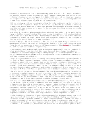 Page 65 
CLASS NOTES Technology Review January 2010 - February 2010 
minireunion for Course I folk in New York City. Fred.Marv Katz, Bill Bayer, Bob Hazan, 
and spouses (Bobbi, Linda, Barbara, and Carol, respectively) met June 11 for dinner 
at Nonna's Restaurant on the Upper West Side, with three of the four guys wearing 
the red jackets. The following days were spent museum hopping, and we managed to take 
in the Frank Lloyd Wright exhibit at the Guggenheim. 
"All are holding up well and planning on making the 55th. Incidentally, the red jackets 
have universal recognition: Marv and I were waiting for the stragglers to catch up 
at Amsterdam Avenue and 85th Street, when we were approached by a fellow wanti ng to 
know how much two-bedroom units went for in the area (thinking we were obviously 
Century 21 people)." 
Dave Rosen's red jacket also attended Pops, although Dave didn't. A few weeks before 
Pops, he told me he wasn't going this year. Later, duringdinnerwith a mutual friend, 
Norm Jacobs (Yale '58, MS MIT '59), Norm mentioned that he would be at Pops with the 
50th-reunion class. He didn't know about the red-jacket tradition, so I suggested 
that he might borrow Dave's. It was a perfect fit! 
Gordon W. Bright, 72, of Phoenixville, PA died April 20, 2009. Many of us have vivid 
memories of Gordon, a talented ballroom dancer, gracefully swirling around the dance 
floor during our reunions. He entered MIT from Janesville High School in Janesville, 
WI, and majored in electrical engineering. 
Allan Rosenberg sent a letter last June, a rarity in these days of e-mail: "Immediately 
after graduation, I was hired at Oak Ridge National Laboratory, wherelworked-forthreeyears 
and also completed my military obligation. I returned home to Atlanta 
and married Marcia Jacobs (my wife of 48 years), and we raised three perfect daughters. 
Each has a career and children. 
I began a 40-year stint in metal finishing, which ranged from electroplating hardware 
for uranium hexafluoride gaseous-diffusion plants to repairing teapots to coating 
reinforcing wire with epoxy powder for use in concrete structures. Somewhere along 
the way I contracted Parkinson's disease. With Marcia and my girls runningthe pill 
parade, I have done reasonably well Two of five grandchildren are autistic, so we 
are quite involved with Parkinson's and autism associations. I have begun to write 
some poetry." A copy of Allan's poem "Snow on Daffodils" accompanied his letter. 
From Matt Smith: "My latest use of theredblazer came afewmonths back, on the occasion 
of the Avon Interfaith Brunch, a local tradition of 40 years' standing, promulgated 
by the eight religious organizations in Avon, CT. Maybe you can picture me standing 
up in church making announcements, and later during coffee hour hawking tickets as 
aggressively as I dared (with record-breaking success, I might add!)." 
From Greg Lazarchik: "I've been retired since 1998 from PPG Industries, where I worked 
for 39 years. I was director of new-business development and chairman of the board 
of Transitions Optical, a junior-varsity company (with Essilor of France) that I 
started within PPG. The company makes the first photochrome plastic lenses for 
eyeglasses, called Transitions. I worked my entire career with PPG, starting in 
research and then moving to process development and, later, marketingresearch, all 
in PPG's chemical division. I also spent a brief stint in corporate staff as a 
corporate economist and completed acquisitions of five companies for PPG. 
"Since retirement, I have had my share of medical problems and eight surgeries, which 
wiped out most of three years. I spend my time building, flying and wrecking 
radio-controlled airplanes, gardening, practicingthe violin, fishing, and keeping 
up with me activities of six grandchildren scattered from Altoona, PA, to San 
Francisco in the U.S., and one currently serving in Iraq. I am still married to Ann 
(Richards) , a Simmons girl from Dover, MA whom I met in my sophomore year at MIT." 
 