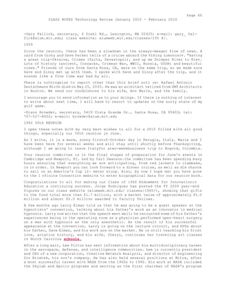 Page 66 
CLASS NOTES Technology Review January 2010 - February 2010 
-Gary Fallick, secretary, 4 Diehl Rd., Lexington, MA 02420; e-mail: gary_ fal-fick@ 
alum.mit.edu; class website: alumweb.mit.edu/classes/195 8/. 
1959 
Since the reunion, there has been a slowdown in the always-meager flow of news. A 
card from Ginny and Dave Packer tells of a cruise aboard the Viking Lomonosov. "Having 
a great trip-Ukraine, Crimea (Yalta, Sevastopol), and up me Dnieper River to Kiev. 
Lots of history (ancient, Cossacks, Crimean War, WWII, Russia, USSR) and beautiful 
views." Friends of ours from Santa Rosa, CA, were on the same trip, so we made sure 
Dave and Ginny met up with them. I spoke with Dave and Ginny after the trip, and it 
sounds like a fine time was had by all. 
There is nothingelse to report other than this brief noti ce: Rafael Antonio 
Deutschmann Mirón died on May 25, 2005. He was an architect retired from GMT Architects 
in Boston. We send our condolences to his wife, Ann Marie, and the family. 
I encourage you to send information as to your doings. If there is nothing of interest 
to write about next time, I will have to resort to updates on the sorry state of my 
golf game. 
-Dixon Browder, secretary, 5419 Vista Grande Dr., Santa Rosa, CA 95403; tel: 
707-527-8002; e-mail: browder@alum.mit.edu 
1960 50th REUNION 
I open these notes with my very best wishes to all for a 2010 filled with all good 
things, especially our 50th reunion in June. 
As I write, it is a warm, sunny firstof-October day in Perugia, Italy. Marie and I 
have been here for several weeks and will stay until shortly before Thanksgiving, 
although I am going to leave Italyfor atwo-weekbusiness trip to Bogotá, Colombia. 
Your reunion committee is in the final stages of preparation for June's events in 
Cambridge and Newport, RI. Led by Carl Swanson.the committee has been spending many 
hours ensuring that everything we are anticipating, from red jackets to clambake, 
is in order. In Newport you can look forward to a dinner cruise, as well as die chance 
to sail on an America's Cup 12- meter sloop. Also, by now I hope mat you have gone 
to the I nfinite Connection website to enter biographical data for our reunion book. 
Congratulations to all for making our Class of i960 Endowment for Innovationin 
Education a continuing success. Jorge Rodriguez has posted the FY 2009 year-end 
figures on our class website (alumweb.mit.edu/ classes/1960/), showing that gifts 
to the fund total more than $1.7 million, with a market value of approximately $5.0 
million and almost $2.0 million awarded to faculty fellows. 
A few months ago Larry Elman told us that he was going to be a guest speaker at the 
hypnotists' convention, talking about his father's work as an innovator in medical 
hypnosis. Larry now writes that the speech went well; he recounted some of his father's 
experiences being in the operating room as a physician performed open-heart surgery 
on a man with hypnosis as the only anesthetic. As the result of his successful 
appearance at the convention, Larry is going on the lecture circuit, and DVDs about 
his father, Dave Elman, and his work are on the market. He is still teaching his first 
love, aviation history, and his wife, Cheryl, continues her traveling art classes 
in North Carolina schools. 
After a long wait, Lee Tilton has sent information about his multidisciplinary career 
in the aerospace, defense, and intelligence communities. Lee is currently president 
and CEO of a new corporation, Creative Network Analysis, and director of engineering 
for Brimtek, his son's company. He has also held several positions at Mitre, after 
a most successful career with NASA from the 1960s to 1990. His work at NASA included 
the Skylab and Apollo programs and serving as the first chairman of NASA's program 
 