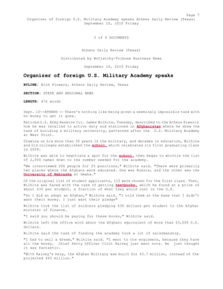 Page 7 
Organizer of foreign U.S. Military Academy speaks Athens Daily Review (Texas) 
September 10, 2010 Friday 
3 of 9 DOCUMENTS 
Athens Daily Review (Texas) 
Distributed by McClatchy-Tribune Business News 
September 10, 2010 Friday 
Organizer of foreign U.S. Military Academy speaks 
BYLINE: Rich Flowers, Athens Daily Review, Texas 
SECTION: STATE AND REGIONAL NEWS 
LENGTH: 476 words 
Sept. 10--ATHENS -- There's nothing like being given a seemingly impossible task with 
no money to get it gone. 
Retired U.S. Army Reserve Col. James Wilhite, Tuesday, described to the Athens Kiwanis 
how he was recalled to active duty and stationed in Afghanistan where he drew the 
task of building a military university, patterned after the U.S. Military Academy 
at West Point. 
Drawing on his more than 30 years in the military, and decades in education, Wilhite 
and his colleges established the school, which celebrated its first graduating class 
in 2009. 
Wilhite was able to negotiate a spot for the school, then began to whittle the list 
of 2,000 names down to the number needed for the academy. 
"We interviewed 200 people for 25 positions," Wilhite said. "There were primarily 
two places where the Afghans were educated. One was Russia, and the other was the 
University of Nebraska at Omaha." 
Of the original list of student applicants, 115 were chosen for the first class. Then, 
Wilhite was faced with the task of getting textbooks, which he found at a price of 
about $30 per student, a fraction of what they would cost in the U.S. 
"So I did an adopt an Afghan," Wilhite said. "I told them at the base that I didn't 
want their money. I just want their pledge" 
Wilhite took the list of soldiers pledging $30 dollars per student to the Afghan 
minister of finance. 
"I said you should be paying for these books," Wilhite said. 
Wilhite left the office with about the Afghani equivalent of more than $3,000 U.S. 
dollars. 
Wilhite said the task of funding the academy took a lot of salesmanship. 
"I had to sell a dream," Wilhite said. "I went to the engineers, because they have 
all the money. Chief Petty Officer Clint Rainey just went nuts. He just thought 
it was fantastic. 
"With Rainey's help, the Afghan Military was built for $3.7 million, instead of the 
projected $65 million." 
 