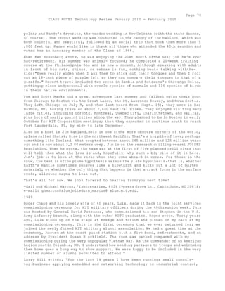 Page 78 
CLASS NOTES Technology Review January 2010 - February 2010 
poles; and Randy's favorite, the voodoo wedding in New Orleans (with the snake dancer, 
of course). The recent wedding was conducted in the canopy of the balloon, which was 
both colorful and beautiful, followed by an aerial trip that took them more than 5 
,000 feet up. Karen would like to thank all those who attended the 40th reunion and 
voted her an honorary member of the Class of 1968. 
When Ken Rosenberg wrote, he was enjoying the 21st month ofthe best job he's ever 
had-retirement. His summer was animal- focused; he completed a 20-week training 
course at the Philadelphia Zoo and is now a docent. Although speaking with adults 
in front of big cats, rhinos, or zebras is fun, nothing beats talking withthe-kids:" 
Eyes really widen when I ask them to stick out their tongues and then I roll 
out an 18-inch piece of purple felt so they can compare their tongues to that of a 
giraffe." Recent travel included two weeks in Zambia and Botswana's Okavango Delta, 
gettingup close andpersonal with over3o species of mammals and 116 species of birds 
in their native environments. 
Pam and Scott Marks had a great adventure last summer and fallbri nging their boat 
from Chicago to Boston via the Great Lakes, the St. Lawrence Seaway, and Nova Scotia. 
They left Chicago on July 9, and when last heard from (Sept. 14), they were in Bar 
Harbor, ME, having traveled about 2,600 nautical miles. They enjoyed visiting many 
large cities, including Toronto, Montreal, Quebec City, Charlottetown, and Halifax, 
plus lots of small, quaint cities along the way. They planned to be in Boston in early 
October for MIT Corporation meetings; then they expected to continue south to reach 
Fort Lauderdale, FL, by mid- to late December. 
Also on a boat is Jim Natland.Heis in one ofthe more obscure corners of the world, 
aplace called Shatsky Rise in the northwest Pacific. That's a big pile of lava, perhaps 
something like Iceland, that erupted between about 145 million and 125 million years 
ago and is now about 3,5 00 meters deep. Jim is on the research drilling vessel JOIDES 
Resolution. When he wrote, the team was at the first of five planned drill sites that 
will tell them what the lava is and, hopefully, why such a big pile of it is here. 
Jim's job is to look at the rocks when they come aboard in cores. For those in the 
know, the test is ofthe plume hypothesis versus the plate hypothesis-that is, whether 
Earth's mantle sometimes behaves like a blowtorch and kicks out a lot of molten 
material, or whether the only thing that happens is that a crack forms in the surface 
rocks, allowing magma to leak out. 
That's all for now. We look forward to hearing fronryou next time! 
-Gail and Michael Marcus, 'isecretaries, 8026 Cypress Grove Ln., Cabin John, MD 20818; 
e-mail: ghmarcus@alumjnitedu;mjmarcus@ alum.mit.edu. 
1969 
Roger Chang and his lovely wife of 40 years, Lula, made it back to the joint services 
commissioning ceremony for MIT military officers during the 40threunion week. This 
was hosted by General David Petraeus, who commissioned his son Stephen in the U.S. 
Army infantry branch, along with the other ROTC graduates. Roger wrote, Torty years 
ago, Lula stood up on the stage at Kresge Auditorium and pinned on my bars at my 
commissioning ceremony. This is the first ceremony that we ever returned for; we 
joined the newly formed MIT military alumni association. We had a great time at the 
ceremony, hosted at the coast guard station with a five band, refreshments, and an 
address by President Susan H ockfield. The room was packed compared with my 
commissioning during the very unpopular Vietnam War. As the commander of an American 
Legion postin Columbia, MD, I understand how sending packages to troops and welcoming 
them home goes a long way to show support. We were happy to be included in the very 
limited number of alumni permitted to attend." 
Larry Hill writes, "For the last 14 years I have been runninga small consult-ing- 
business applying embedded and networking technology to industrial control, 
 