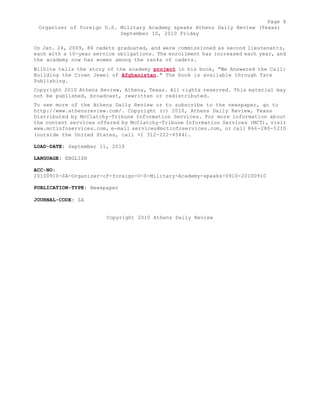Page 8 
Organizer of foreign U.S. Military Academy speaks Athens Daily Review (Texas) 
September 10, 2010 Friday 
On Jan. 24, 2009, 84 cadets graduated, and were commissioned as second lieutenants, 
each with a 10-year service obligations. The enrollment has increased each year, and 
the academy now has women among the ranks of cadets. 
Wilhite tells the story of the academy project in his book, "We Answered the Call: 
Building the Crown Jewel of Afghanistan." The book is available through Tate 
Publishing. 
Copyright 2010 Athens Review, Athens, Texas. All rights reserved. This material may 
not be published, broadcast, rewritten or redistributed. 
To see more of the Athens Daily Review or to subscribe to the newspaper, go to 
http://www.athensreview.com/. Copyright (c) 2010, Athens Daily Review, Texas 
Distributed by McClatchy-Tribune Information Services. For more information about 
the content services offered by McClatchy-Tribune Information Services (MCT), visit 
www.mctinfoservices.com, e-mail services@mctinfoservices.com, or call 866-280-5210 
(outside the United States, call +1 312-222-4544). 
LOAD-DATE: September 11, 2010 
LANGUAGE: ENGLISH 
ACC-NO: 
20100910-ZA-Organizer-of-foreign-U-S-Military-Academy-speaks-0910-20100910 
PUBLICATION-TYPE: Newspaper 
JOURNAL-CODE: ZA 
Copyright 2010 Athens Daily Review 
 