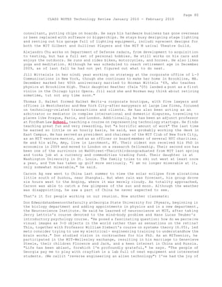 Page 80 
CLASS NOTES Technology Review January 2010 - February 2010 
consultant, putting chips on boards. He says his hardware business has gone overseas 
or been replaced with software or biggerchips. He stays busy designing stage lighting 
and renting out his garage full of lighting equipment, includi ngrecent designs for 
both the MIT Gilbert and Sullivan Players and the MIT M usical Theatre Guild. 
Alejandro Chu works on Department of Defense radars, from development to acquisition 
to testing, but has a full set of personal hobbies. He still works on his cars and 
enjoys the outdoors. He runs and rides bikes, motorcycles, and horses. He also likes 
yoga and meditation. Although he was scheduled to reach retirement age in December 
2009, as of last fall he had not yet figured out what to do next. 
Jill Witteisls in her nindi year working on strategy at the corporate office of L -3 
Communications in New York, though she continues to make her home in Brookline, MA. 
December marked her 40th anniversary married to Norman Wittels '69, who teaches 
physics at Brookline High. Their daughter Heather (Yale '05) landed a post as a first 
violin in the Chicago Lyric Opera. Jill said she and Norman may think about retiring 
sometime, tut not any time soon." 
Thomas D. Halket formed Halket Weitz-a corporate boutique, with five lawyers and 
offices in Westchester and New York City-after manyyears at large law firms, focused 
on technology-related transactions and clients. He has also been acting as an 
arbitrator or mediator in complex international and domestic disputes, traveling to 
places like Prague, Paris, and London. Additionally, he has been an adjunct professor 
at Fordham Law School, teaching a course on representing technology startups. He finds 
teaching great fun and very rewarding, but "a horrific amount of work" The last time 
he earned so little on an hourly basis, he said, was probably working the desk in 
East Campus. He has served as president and chairman of the MIT Club of New York City, 
as an MIT venture mentor, and as an officer or board member of several NYC charities. 
He and his wife, Amy, live in Larchmont, NY. Their oldest son received his PhD in 
economics in 2009 and moved to London on a research fellowship. Their second son has 
been one of the survivors on WaUStreet-Theirthirdsongraduated from MIT last spring 
and tooka job at a currency and commodities trading fund. Their daughter is at 
Washington University in St. Louis. The family tries to ski out west at least once 
a year, and Tom has taken up golf more seriously. "I am no longer miserable at it, 
only somewhat miserable," he said. 
Carson Ag new went to China last summer to view the solar eclipse from alocationa 
little south of Suzhou, near Shanghai. But when rain was forecast, his group drove 
six hours west to the Anqing, where it was merely cloudy. As totality approached, 
Carson was able to catch a few glimpses of the sun and moon. Although the weather 
was disappointing, he saw a part of China he never expected to see. 
That's it for people working on our reunion. Now another classmate: 
Don Edwardshasbeenonthefaculty atGeorgia State University for 28years, beginning in 
the biology department and adding appointments in physics and in a new department , 
the Neuroscience Institute. He said he learned of neuroscience at MIT, after taking 
Jerry Lettvin's course devoted to the mind-body problem and Hans Lucas Teuber^s 
introductory psychology course. "He posed a fascinating question: how do we perceive 
visual images as 3-D objects in the world rather than as sensations on the retina? 
This, together with Professor William Siebert's course on systems theory (6.05), led 
meto consider trying to use my electrical- engineering training to understandhow the 
brain works." Don studied vision in cockroaches for his PhD. As an MITsenior, he 
participated in the MIT-Wellesley exchange, resulting in his marriage to Genevieve 
Steele, their children Florence and Jack, and a keen interest in China and Russia. 
"Life has been ablast, forwhich I'm profoundly grateful," he says. "The people of 
Georgia pay me to play with crayfish in a lab full of neat equipment and interested 
students. (We callit 'reverse engineering an alien technology") I've had the joy of 
 