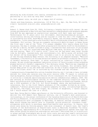 Page 81 
CLASS NOTES Technology Review January 2010 - February 2010 
watching my kids blossom into really interesting and loving people, and of ex-periencing 
it all with my very best friend." 
On that upbeat note, we wish you a happy end of winter. 
-Karen and Greg Arenson, secretaries, 125 W 76th St., Apt. 2A, New York, NY roo23; 
e-mail: karenson@ alum.mit.edu; gregory@alum.mit.edu 
1971 
Robert J. Ranee died June 28, 2009, following a lengthy battie with cancer. He was 
raised and educated in New York and then earned his undergraduate and graduate degrees 
from MIT He was employed as anelectrical engineer with Bell Labs and Lucent 
Technologies for 3r years until his retirement. Anavidoutdoorsman,he enjoyed 
cross-country skiing and hiking and he trained in crew for the r 972 Olympics. He 
is survived by his wife, Anne-Marie (Carroll) Ranee, and children Andrew, Samantha, 
and Natalie. I also received a note from Phil Smith informing me ofthe death of Malcolm 
Casadaban. Phil writes, "He was my roommate (along with Mark Gillman) in Baker House 
the first year I was at the 'Tute. I'll always remember this really sharp kid from 
Louisiana. One day it snowed, and after playing with the white stuff on the windowsill 
of 346 for a while, he went outside to play. I warned him that snow hurt if you played 
too much. So I was not surprised when Malcolm came back, holding his hands out all 
red and saying, 'Wow! It's really cold!' Turns out he had never seen snow! Sounds 
like he did well, learned much, and contributed a lot. We're worse off without him 
but better off by knowinghim." Phil included a link to an article by Carlos Sadovi 
of the Chicago Breaking News Center; the following is an adapted excerpt: "Malcolm 
Casadaban, a University of Chicago molecular-genetics professor studying the origins 
of harmful bacteria, died Sept. 13 after contracting an infection linked to the 
plague. He was studyinga weakened laboratory strain of Yersinia pestisthatlackedthe 
plague bacteria's harmful components." His obituary noted, "Malcolm was regarded as 
a humble man of high integrity, loyalty, and loving kindness. His untimely death 
brings deep grief to all who knew and loved him. Hc was a highly respected scientist 
with a brilliant mind." He is survived by his fiancée and two children. 
I had previously forwarded this notice from Bob Schulte, but I include it here (slighdy 
edited) for those who receive only the print version ofTR. "I regret to inform you 
that my daughter, Roslyn Littmann Schulte (first lieutenant; US. Air Force) was killed 
in action by a roadside improvised explosive device inAfghanistan onMay2o, 2009. She 
was serving as anintelligence officer on the combined security transition team in 
Kabul and working with the AfghanArmy G2 aspart of Operation Enduring Freedom. Roslyn 
was a 2006 graduate of the U.S. Air Force Academy, where she majoredinpoliti-calscience. 
Roz is the first female graduate of the academy killed by an enemy 
combatant." Several people wrote to express sympathy for Bob, including Hugh Sprunt, 
Jay Miller, Tom Pipai, and Jeff Cooper. As a mother of daughters, I cannot imagine 
how I would endure the loss of a child. 
Last May, Raisa Berlin Deber.aprofessor at the University ofToronto, was honored to 
deliver the 2009 Emmett Hall Memorial Lecture, one of Canada's most prestigious 
lectureships, at the annual conference of the Canadian Association of Health Services 
and Policy Research. In her presentation, Raisa drew extensively on her team's study, 
in collaboration with colleagues in Manitoba, of medical savings accounts (MSAs). 
MSAs would change how health care is financed, giving potential consumers fixed 
allowances with which to purchase specified health-care services. In theory, this 
would save money by forcing people tobe wise consumers of health care. Her team's 
studies of the distribution of health-care costs in Manitoba foundthat "in every 
age-sexgroup, approximately 80 to 90 percent of the population spends less than the 
mean ofthat group for physician and hospital services." She noted that it is difficult 
to glean savings from people who do not incur costs and said her team's calculations 
suggest that MSAs would both increase total spending and shift costs to the most 
 