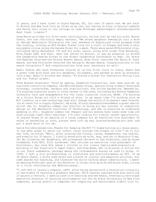 Page 84 
CLASS NOTES Technology Review January 2010 - February 2010 
31 years, and I have lived in Grand Rapids, MI, for over 20 years now. We get back 
to Boston and New York City as often as we can, but having an easy io-minute commute 
and being this close to our cottage on Lake Michigan makesthepain ofnotbeingonthe 
East Coast livable." 
Greg Moore provides his first-ever contribution, noting that he and his wife, Wynne 
Szeto, are now officially empty nesters. "We moved daughter Gwendalyn into a dorm 
at George Washington University the last weekend of August,and tiien prompdy fled 
the country, joining an MIT Alumni Travel trip for a visit to Prague and then a very 
enjoyable cruise along the Danube River for a week. There were seven MITersondie trip, 
including Gerry Marandino '65 and his wife, Laura, along with alums from Berkeley, 
Rice.Texas A&M, and Penn. Upon the return to Boston, it was my pleasure to attend 
the Leadership Awards Dinner at the Alumni Leadership Conference on Sept. 26, where 
Joe Hadzima received the Bronze Beaver Award, Mike Scott received the Henry B. Kane 
Award, and Bob Fritzsche received the George B. Morgan Award. Congratulations to the 
award recipients." And congratulations from your secretary as well! 
Nadir Godrej met Alex Tscherkow (Course X) on his first visit to India. Nadir had 
a great time with Alex and his daughter, Elizabedi, and packed as much as possible 
into a day. Nadir's brother Adi Godrej '63 hosted a dinner for Chancellor Philip Cla y 
and for Indian alumni. 
From Andrew Celentano: "Sold my agency, SkyWorld Interactive, last year and set up 
a private consulting company, the Melrose Asset Group, specializing in small -business 
strategy, turnarounds, mergers and acquisitions, and online marketing. Meanwhile, 
I'm playing classical piano in local venues in the area, including die Boston Symphony 
Orchestra Cafe and engagements for the local classical station, WCRB. I'm working 
on a Victor Borge act with a friend of mine. In my spare time I'm working with an 
MIT inventor on a new technology that will change the world of broadcast news forever 
(or at least for a couple ofyears). My wife, Hilary.hasrediscoveredwhat a great sketch 
artist she is. Daughter number one (Sutton) is acing all her courses in industrial 
design at the Wentworth Institute of Technology, and she is planning an elaborate 
wedding in 2011. Daughter number two (Regan) and son Andrew have taken some time off 
from college toget their bearings. I'm also looking for a major career opportunity. 
If anyone knows of an opening in a large company for an executive vice president of 
sales or marketing or such, please send info my way (acelentano@alum.mit.edu) and 
put a good word in for me. 
David Ponjshkindlywrites.Thanks for keeping the MIT 73 flame burning all diese years. 
It has been great to watch our cohort cycle through the stages of life." As to his 
own life, he notes, "Well, after missing the flares, cards, semaphores, tea leaves, 
and e-mails for 35 years, I finally moved with my wife, dog, and cat to Mountain View, 
CA. We joined my two daughters, who pioneered the move to San Francisco, and my diree 
roommates from MIT, Rich Laiderman (who retired as executive vice president of 
Providian), Hyo Jung Kim (whom I visited in his lovely family-medicalpractice 
building in San Francisco's Japan Town), and Drew Wade, who is missing in action but 
is out there somewhere, perhaps among die intermediate bosons he used to study. In 
1998, 1 left a full professorship in literature and electronicmedia at RPI. In my 
18 years there, I wrote some books and a bunch of journal and magazine articles, won 
some awards for teaching, and traveled the world talking about cyberculture. I spent 
an amazing FuIbright year at die Technion in Israel with my wife and diree kids, living 
in a villa overlooking the Mediterranean. 
"I left RPI to launch a company, adTV, after being seized with a revelation literally 
in the middle of teaching a graduate seminar. With lessons learned from diat exciting 
if quixotic venture, I specialized in e-learning and new media, eventually servingas 
executive director of learning environments for the 64 State University of New York 
campuses, giving grants to campuses for computing and watchingdie lights turn on. 
 