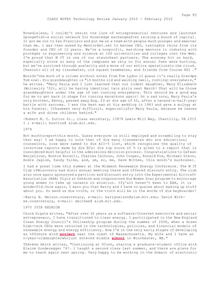 Page 85 
CLASS NOTES Technology Review January 2010 - February 2010 
Nonedieless, I couldn't resist the lure of entrepreneurial ventures and launched 
SpongeFish-a social network for knowledge exchangeafter raising a bunch of capital. 
It got me out to San Francisco and put me on a team with people much younger and smarter 
than me. I was then asked by MentorNet.net to become CEO, takingdie reins from its 
founder and CEO of 12 years. We're a nonprofit, matching mentors in industry with 
protégés in engineering and science at 100 universities and colleges over the Web. 
I'm proud that M IT is one of our staunchest partners. The economy hit us hard, 
especially since so many of the campuses we rely on for annual fees were hurting, 
but we've survived through austerity and a move of our entire operationsto the cloud. 
Cheersto all of my classmates, old squash teammates, and friends from Course XXI ." 
Wouldn'tbe much of a column without notes from Tom Lydon (I guess it's really Grandpa 
Tom now). His granddaughter is "16 months old and walking (well, running) everywhere," 
he writes. "Mary Paula and I just learned that our oldest daughter, Mary Elizabeth 
(Wclleslcy '02), will be having identical twin girls next March! That will be three 
granddaughters under the age of two running everywhere. This should be a good way 
for me to get back in shape for running marathons again! On a sad note, Mary Paula's 
only brother, Kenny, passed away Aug. 23 at die age of 52, after a twoand-a-half-year 
battle with sarcoma. I was the best man at his wedding in 1983 and gave a eulogy at 
his funeral. Ithasbeen very difficult, especiallyfor Mary Paula, because he leaves 
a wife and diree children behind." 
-Robert M. O. Sutton Sr., class secretary, 13878 Lewis Mill Way, Chantilly, VA 2015 
1 ; e-mail: bsutton@ alum.mit.edu. 
1974 
Not muchtoreportthis month. Guess everyone is still employed and scrambl ing to stay 
that way! I am happy to note that of die many classmates who are educational 
counselors, nine were named to die AII-5 list, which recognizes the quality of 
interview reports made by die ECs: die top score of 5 is given to a report that is 
considered most helpful in the admissions decision process. Congratulations to Safwan 
Benjelloun, Bonnie Buratti, Charles Calhoun, John Cooper, Ronald Fox, Michael Glenn, 
Andre Jaglom, Sandy Yulke, and, um, er, me, Dave Withee, this mondi's muckraker. 
I had a great time this summer at the Midwest Renewable Energy Conference. The M IT 
Club ofWisconsin had dieir annual meeting there and offered discount entry. The club 
also once again sponsored a pavilion and discount entry into the Experimental Aircraft 
Association (EAA) flyin at Oshkosh and cosponsored die Women Soar program to encourage 
young women to take up careers in aviation. Ify'all haven't been to EAA, it is 
wonderftd.Once again, I warn you that Barry and I have no qualms about making up stuff 
about you. So send us die truth, or the truth will be in the words of die keyboarder! 
-Barry N. Nelson.cosecretary, e-mail: barrynelson@alum.mit.edu; David With-ee. 
cosecretary, e-mail: dwithee@ alum.mit.edu. 
1975 35TH REUNION 
Chuck Digate writes, "After over 30 years as a software/Internet executive and serial 
entrepreneur, I have transitioned to clean energy. I participated in the New England 
Clean Energy Council's fellowship program during the summer of 2008, when a dozen 
high-tech CEOs were retooled in the technologies, policies, and financial models of 
renewable energy and energy efficiency. Now I'm in the very early stages of developing 
an offshore wind project near the coast of Massachusetts. My wife and I have an 
n-year-olddaughterwhojust entered middle school in Winchester, MA." 
Thérèse Smith writes, "Continuing at UConn, sharing a graduate-student office with 
Elaine Sonderegger '67. 1 taught a second class last summer, and there are plans for 
me to teach again next spring. Very happy to be working in the domain of electronic 
 