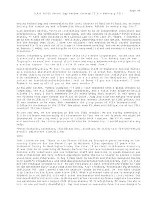 Page 86 
CLASS NOTES Technology Review January 2010 - February 2010 
voting technology and reenergizing the local chapter of Upsilon Pi Epsilon, an honor 
society for computing and information disciplines. Aikido is energizing, too." 
Glen Speckert writes, "It's an interesting time to be an independent consultan t and 
entrepreneur. The technology is exploding, and the economy is poised." Peter Schulz 
writes, "I have been working at MIT Lincoln Lab for the last 24. years. I currently 
am in the middle of the Pacific (Kwajalein),improvingradar and optical technologie s 
for the Reagan Test Site. I have two children: one working on Wall Street (having 
survived his first year out of college in investment banking) and one an undergraduate 
at Babson. I swim, run, and bicycle on this very small island and recendy did my firs t 
triathlon." 
Robert Schreiber, president of Theta Delta Chi's House Corporation, noted that the 
fraternity's annual alumni banquet was to be held Nov. 7 at Fenway Park He was 
"hopingfor an excellent turnout ofou^th-anniversary pledge-mates-in anticipation of 
a similar turnout for the official M IT reunion next June." 
David Dinhoferwrites, "I just joined the teaching staff of Downstate Medical Center 
as a clinical assistant professor in radiology. It is great fun. However, there is 
a steep learning curve in how to navigate a New York State-run institution and deal 
with residents. Peter and I are working on a minireunion for Bexleyites. Please 
contact me (david.dinhofer@dinhofer. net) or Peter if you are interested. I look 
forward to seeing all of you at the next reunion." 
AJ Willmer writes, "Debra Judelson '73 and I just returned from a great weekend in 
Cambridge, the MIT Alumni Leadership Conference, and a visit with daughter Anjuli 
Willmer 07. Boy, I don't remember 10-250 seats being that narrow. It was great to 
see Frisbee tossingon Kresge and KiIJi an Court. Juggling club was making very good 
use of the Building 10 lobby. I heard there was renewed interest in tiddlywinks, but 
it was nowhere to be seen. Who remembers the glory years of MITs international 
tiddlywink dominance in the 1970s? How about some Frisbee and tiddlywinks at our 35th 
reunion? Ill be there." 
As you can see, we are gearing up for our 35th reunion. We are trying something a 
little different-encouraging all classmates to find one or two friends who might be 
interested in getting small groups of friends back together. We think some 
minireunions of the living groups would also be interesting. I would appreciate any 
help. 
-Peter Dinhofer, secretary, 1620 Ditmas Ave., Brooklyn, NY 11226; tel: 718-282-694,6; 
e-mail: pdinhofer® alum.mit.edu. 
1976 
Jeff Clarke writes, "Back in the States following four-plus years serving as the 
country director for the Peace Corps in Moldova. After spending 25 years with 
Snohomish County in Washington State, the final 12 as their solid-waste director, 
it was time to do something different before the concrete hardened around my ankles. 
Working with volunteers and our MoIdovan staff and learning to speak Romanian was 
both a challenge and very refreshingandgave methe chance to travel to places I never 
would have seen otherwise. In May I came back to Seattle and started managing Seatde 
City Light's residential and smallbusinessenergyconservationprogram, just in time 
for the stimulus program to hit. We are very popular with everyone who wants to jump 
on the greenjobs bus." Diana Dickinson writes, "Jay (Torborg, Rensselaer Polytechnic 
Institute '80) and I moved from the Seattle 'burbs lo Portland. OR. and back inside 
city limits for the first time since 1983. What a pleasure tobe close to everything! 
Pordand is a delightful city with great restaurants and wonderful local wines. Our 
businessBikcTircsDircct.com- is doing well after recovering from a complete loss when 
our warehouse burnedin August 2008 (three alarms, 95 firefighters, TV news, the whole 
bit- no one got hurt, diankfully). Jay continues in remission from his non-Hodgkin's 
 