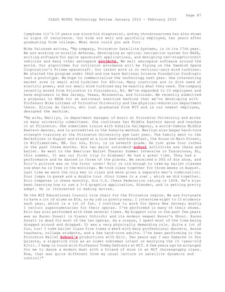 Page 87 
CLASS NOTES Technology Review January 2010 - February 2010 
lymphoma (it's 10 years now since his diagnosis), and my chondrosarcoma has also shown 
no signs of recurrence. Our kids are well and gainfully employed, two years after 
graduating from college. What more could you ask forr 
Mike Paluszek writes, "My company, Princeton Satellite Systems, is in its 17th year. 
We are working on missile defense, developing an optical navigation system for NASA, 
writing software for agile spacecraft applications, and designing two-stageto-orbit 
vehicles and many other aerospace projects. We sell aerospace software around the 
world. Our algorithms for collision avoidance will be flying on the Swedish Space 
Corporation's Prisma spacecraft. Our latest work is on vertical-axis wind turbines. 
We started the program under IR&D and now have National Science Foundation fundingto 
test a prototype. We hope to commercialize the technology next year. One interesting 
market area is small wind turbines for Africa. Many countries are in dire need of 
electric power, and our small wind turbines may be exactly what they need. The company 
recently moved from Princeton to Plainsboro, NJ. We've expanded to 10 employees and 
have engineers in New Jersey, Texas, Minnesota, and Colorado. We recently submitted 
a proposal to NASA for an astronaut exercise machine that we're developing with 
Professor Mike Littman of Princeton University and the physical-education department 
there. Eloisa de Castro, who just graduated from MIT and is our newest employee, 
designed the machine. 
"My wife, Marilyn, is department manager of music at Princeton University and works 
on many university committees. She continues her Middle Eastern dance and teaches 
it at Princeton. She sometimes trains with Suhaila Salimpour, a world-famous Middle 
Eastern dancer, and is accredited in the Suhaila method. Marilyn also began hard-core 
strength training at the Princeton University gym last year. The family went to the 
Berkshires in August and stayed at a nice bed-and-breakfast, the House on Main Street, 
in Wilfiamstown, MA. Our son, Eric, is in seventh grade. He just grew four inches 
in the past three months. His two major outsideof-school activities are chess and 
ballet. He went to the American Ballet Theater Summer Intensive in Tuscaloosa, AL, 
this summer. It was our first trip to Alabama! He had a great time. They had a 
performance and he danced in three of the pieces. We received a DVD of die show, and 
Eric's picture was on the front cover! Eric is old enough to take my ballet classes 
now when he is free in the mornings. We took class together for three weeks in August. 
Last time we were the only men in class and were given a separate men's combination: 
four jumps in passé and a double tour (four times in a row) , which we did together. 
Eric competes in chess monthly. His U.S. Chess Federation rating is 1454. He's also 
been learning how to use a 3-D graphics application, Blender, and is getting pretty 
adept. He is interested in making movies. 
Tm the MIT Educational Council vice chair for the Princeton region. We are fortunate 
to have a lot of alums as ECs, so my job is pretty easy. I interview eight to 15 students 
each year, which is a lot of fun. I continue to work for Opera New Jersey; mostly 
I recruit supernumeraries for their operas. I've performed in many of their shows. 
Eric has also performed with them several times. My biggest role in the past few years 
was as Buoso Donati in Gianni Schicchi and its modern sequel Buoso's Ghost. Buoso 
Donati is dead for most of the two operas. As a corpse, I spent most of the time being 
dragged around and dropped. It was a very physically demanding role. Quite a lot of 
fun, too! I take ballet class five times a week with many professional dancers, dance 
teachers, college students, and a few hard-core adults. I've been performing in the 
Princeton Ballet School's productions with Eric. Two years ago I was Gamache in Don 
Quixote, a slapstick role as an older nobleman intent on marrying the 15 -year-old 
Kitri. I keep in touch with Professor Tommy DeFrantz at MIT. A few years ago he arranged 
for me to dance a modern duet with a friend of mine in an MIT choreography class. 
Now, that was quite different from my usual lecture on satellite dynamics and 
control!" 
 