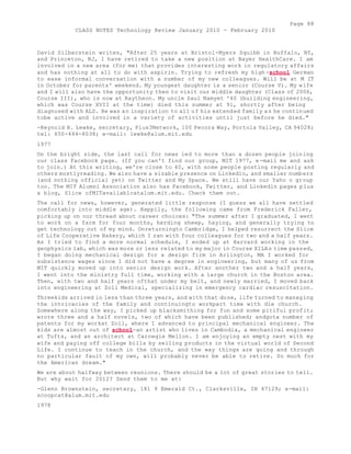 Page 88 
CLASS NOTES Technology Review January 2010 - February 2010 
David Silberstein writes, "After 25 years at Bristol-Myers Squibb in Buffalo, NY, 
and Princeton, NJ, I have retired to take a new position at Bayer HealthCare. I am 
involved in a new area (for me) that provides interesting work in regulatory affairs 
and has nothing at all to do with aspirin. Trying to refresh my high-school German 
to ease informal conversation with a number of my new colleagues. Will be at M IT 
in October for parents' weekend. My youngest daughter is a senior (Course V). My wife 
and I will also have the opportunity then to visit our middle daughter (Class of 2006, 
Course III), who is now at Raytheon. My uncle Saul Namyet '40 (building engineering, 
which was Course XVII at the time) died this summer at 91, shortly after being 
diagnosed with ALS. He was an inspiration to all of his extended family as he continued 
tobe active and involved in a variety of activities until just before he died." 
-Reynold H. Lewke, secretary, Plus3Network, 100 Pecora Way, Portola Valley, CA 94028; 
tel: 650-444-8038; e-mail: lewke@alum.mit.edu 
1977 
On the bright side, the last call for news led to more than a dozen people joining 
our class Facebook page. (If you can't find our group, MIT 1977, e-mail me and ask 
to join.) At this writing, we're close to 40, with some people posting regularly and 
others mostlyreading. We also have a sizable presence on Linkedln, and smaller numbers 
(and nothing official yet) on Twitter and My Space. We still have our Yaho o group 
too. The MIT Alumni Association also has Facebook, Twitter, and Linkedln pages plus 
a blog, Slice ofMITavailablcatalum.mit.edu. Check them out. 
The call for news, however, generated little response (I guess we all have settled 
comfortably into middle age). Happily, the following came from Frederick Faller, 
picking up on our thread about career choices: "The summer after I graduated, I went 
to work on a farm for four months, herding sheep, haying, and generally trying to 
get technology out of my mind. Onreturningto Cambridge, I helped resurrect the Slice 
of Life Cooperative Bakery, which I ran with four colleagues for two and a half years. 
As I tried to find a more normal schedule, I ended up at Harvard working in the 
geophysics lab, which was more or less related to my major in Course XILAs time passed, 
I began doing mechanical design for a design firm in Arlington, MA I worked for 
subsistence wages since I did not have a degree in engineering, but many of us from 
MIT quickly moved up into senior design work. After another two and a half years, 
I went into the ministry full time, working with a large church in the Boston area. 
Then, with two and half years ofthat under my belt, and newly married, I moved back 
into engineering at Zoll Medical, specializing in emergency cardiac resuscitation. 
Threekids arrived in less than three years, and with that done, life turned to managing 
the intricacies of the family and continuingto workpart time with die church. 
Somewhere along the way, I picked up blacksmithing for fun and some pitiful profit; 
wrote three and a half novels, two of which have been published; andgota number of 
patents for my workat Zoll, where I advanced to principal mechanical engineer. The 
kids are almost out of school-an artist who lives in Cambodia, a mechanical engineer 
at Tufts, and an architect at Carnegie Mellon. I am enjoying an empty nest with my 
wife and paying off college bills by selling products in the virtual world of Second 
Life. I continue to teach in the church, and the way things are going and through 
no particular fault of my own, will probably never be able to retire. So much for 
the American dream." 
We are about halfway between reunions. There should be a lot of great stories to tell. 
But why wait for 2012? Send them to me at: 
-Glenn Brownstein, secretary, 181 9 Emerald Ct., Clarksville, IN 47129; e-mail: 
scoopcat@alum.mit.edu 
1978 
 