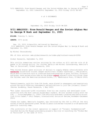 Page 9 
9/11 ANALYSIS: From Ronald Reagan and the Soviet-Afghan War to George W Bush and 
September 11, 2001 LiberalPro September 10, 2010 Friday 10:55 PM EST 
4 of 9 DOCUMENTS 
LiberalPro 
September 10, 2010 Friday 10:55 PM EST 
9/11 ANALYSIS: From Ronald Reagan and the Soviet-Afghan War 
to George W Bush and September 11, 2001 
BYLINE: Timothy V. Gatto 
LENGTH: 5573 words 
Sep. 10, 2010 (LiberalPro delivered by Newstex) -- 
9/11 ANALYSIS: From Ronald Reagan and the Soviet-Afghan War to George W Bush and 
September 11, 2001 
By Michel Chossudovsky 
URL of this article: www.globalresearch.ca/index.php?context=va&aid=20958 
Global Research, September 9, 2010 
This article summarizes earlier writings by the author on 9/11 and the role of Al 
Qaeda in US foreign policy. For further details see Michel Chossudovsky, America's 
"War on Terrorism", Global Research, 2005 
"The United States spent millions of dollars to supply Afghan schoolchildren with 
textbooks filled with violent images and militant Islamic teachings....The primers, 
which were filled with talk of jihad and featured drawings of guns, bullets, soldiers 
and mines, have served since then as the Afghan school system's core curriculum. Even 
the Taliban used the American-produced books,..", (Washington Post, 23 March 2002) 
"Advertisements, paid for from CIA funds, were placed in newspapers and newsletters 
around the world offering inducements and motivations to join the [Islamic] Jihad." 
(Pervez Hoodbhoy, Peace Research, 1 May 2005) 
"Bin Laden recruited 4,000 volunteers from his own country and developed close 
relations with the most radical mujahideen leaders. He also worked closely with the 
CIA, ... Since September 11, [2001] CIA officials have been claiming they had no direct 
link to bin Laden." (Phil Gasper, International Socialist Review, November-December 
2001) 
-Osama bin Laden, America's bogyman, was recruited by the CIA in 1979 at the very 
outset of the US sponsored jihad. He was 22 years old and was trained in a CIA sponsored 
guerilla training camp. 
-The architects of the covert operation in support of "Islamic fundamentalism" 
launched during the Reagan presidency played a key role in launching the "Global War 
on Terrorism" in the wake of 9/11. 
 