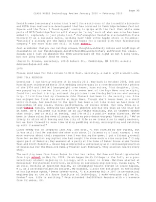 Page 90 
CLASS NOTES Technology Review January 2010 - February 2010 
David Browne [secretary's note: that's me!] for a mini-tour of the incredible biotech-and 
MITdriven real-estate development that has occurred in Cambridge between Central 
Square and the Tute. I found myself coming to grips with the fact that while some 
parts of MIT/Cambridge/Boston will always be 'mine,' much of what was mine has been 
added to, replaced, or just plain lost." Jim'sdaughter Danielle startedatOhio State 
University as a business major, working half time atthe Apple store in Columbus: 
"Danielle's already got the Apple bug and hopes for a career with that fascinating 
company!" Two more kids are still in high school. 
Just areminder thatyou can catchup onnews,thoughts,anddaily doings and doodlings of 
classmates on our Facebookpage.LookforDavidBrowneSecretary andfriend the class. 
Sunada and I just celebrated the 30th anniversary of the night we met A long time, 
but not long enough! Send me news. 
-David S. Browne, secretary, r20-D Auburn St., Cambridge, MA 02139; e-mail: 
dsbrownc@alum.mit.edu 
1979 
Please send news for this column to Bill Rust, secretary, e-mail: wjr@ alum.mit.edu. 
1980 75th REUNION 
Greetings! I can hardly believe it is nearly 2010. Way back in October 2009, Deb and 
Russ Blount celebrated their 20th wedding anniversary in a room decorated with photos 
of the 1978 and 1980 MIT heavyweight crew teams. Russ writes, "Our daughter, Lina, 
was preparing to row her first race in the seven seat of the Bryn Mawr novice eig ht, 
found that ancient history, and sent the pictures to me the day before our anniversary 
trip. I told Lina that my classmate John Stenard had been in the varsity too. Lina 
has enjoyed her first two months at Bryn Mawr. Though she'd never been in a shell 
until college, her reaction to the sport has been a lot like mine; we hear more of 
rowingthan of any class, choral performance, or social event. Our son, Drew.is a 
high-school junior, enjoying his sister's absence and his new role as the only kid 
at home. He's followed his sister as an all-state musician, but in trumpet rather 
than choir. Deb is still at Boeing, and I'm still a public- works director. We've 
been in these roles for over r2 years, since my post-heart-surgery 'downshift.' We're 
likely to stick with Boeing and the city of Fife as we transition to empty nesters, 
but we look forward to more time hiking paddling siding, motorcycling and catching 
up with classmates!" 
Cindy Reedy was on Jeopardy last May. She says, "I was stymied by the buzzer, but 
it was still fun! We watched the show with about 25 friends at a local tavern; I was 
more nervous about their response than I was during the game. I got a friendly e-mail 
from Denise Martini sayingthat she had caught the show-such a nice surprise." Cindy 
spent part of Memorial Day weekend at a party at the home of Baker House alums Yvonne 
Tsai and Scott Kukshtel. Grace Napierdirected a universally well-reviewed production 
of Seussical for the Wheelock Family Theater last February. They sold out nearly every 
show. 
The exciting news from Susan Bates is that her twins, Matthew and Sarah, graduated 
from high school on May 2r, 2009. Sarah began Smith College in the fall, as a pre-veterinary 
student majoring in biology, with a minor in drama. Matthew started at 
Rensselaer Polytechnic Institute, majoring in aerospace engineering. Susan says, "I 
am still working at Spectrum Health, an integrated health system in Grand Rapids, 
M I, as a strategic-planning analyst. My husband, Clayis the assistant to the bishop 
of our Lutheran synod." Peter Dreher wrote, "I finished my PhD in 2007 in aeronautical 
engineering at the Air Force Institute of Technology. I make everyone call me Dr. 
Dreher" now. Life is exciting." Pete attended the2009Tech Reunion with a classmate 
from Columbus, OH. 
 