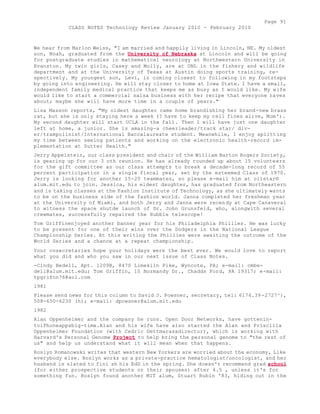 Page 91 
CLASS NOTES Technology Review January 2010 - February 2010 
We hear from Marlon Weiss, "I am married and happily living in Lincoln, NE. My oldest 
son, Noah, graduated from the University of Nebraska at Lincoln and will be going 
for postgraduate studies in mathematical neurology at Northwestern University in 
Evanston. My twin girls, Casey and Molly, are at UNL in the fishery and wildlife 
department and at the University of Texas at Austin doing sports training, re-spectively. 
My youngest son, Levi, is coming closest to following in my footsteps 
by going into engineering. He will stay closer to home at Iowa State. I have a small, 
independent family medical practice that keeps me as busy as I would like. My wife 
would like to start a commercial salsa business with her recipe that everyone raves 
about; maybe she will have more time in a couple of years." 
Lisa Masson reports, "My oldest daughter came home brandishing her brand -new brass 
rat, but she is only staying here a week (? have to keep my cell fines alive, Mom'). 
My second daughter will start UCLA in the fall. Then I will have just one daughter 
left at home, a junior. She is amazing-a cheerleader/track star/ div-er/ 
trampolinist/International Baccalaureate student. Meanwhile, I enjoy splitting 
my time between seeing patients and working on the electronic health-record im-plementation 
at Sutter Health." 
Jerry Appelstein, our class president and chair of the William Barton Rogers Society, 
is gearing up for our 3 oth reunion. He has already rounded up about 15 volunteers 
for the gift committee as our class attempts to break a decade-long record of 55 
percent participation in a single fiscal year, set by the esteemed Class of 1970. 
Jerry is looking for another 15-20 teammates, so please e-mail him at oilstar® 
alum.mit.edu to join. Jessica, his eldest daughter, has graduated from Northeastern 
and is taking classes at the Fashion Institute of Technology, as she ultimately wants 
to be on the business side of the fashion world. Janna completed her freshman year 
at the University of Miami, and both Jerry and Janna were recendy at Cape Canaveral 
to witness the space shutde launch of Dr. John Grunsfeld, who, alongwith several 
crewmates, successfully repaired the Hubble telescope! 
Tom Griffinenjoyed another banner year for his Philadelphia Phillies. He was lucky 
to be present for one of their wins over the Dodgers in the National League 
Championship Series. At this writing the Phillies were awaiting the outcome of the 
World Series and a chance at a repeat championship. 
Your cosecretaries hope your holidays were the best ever. We would love to report 
what you did and who you saw in our next issue of Class Notes. 
-Cindy Bedell, Apt. 1209B, 8470 Limekiln Pike, Wyncote, PA; e-mail: cmbe-dell@ 
alum.mit.edu; Tom Griffin, 10 Normandy Dr., Chadds Ford, PA 19317; e-mail: 
tpgrifnn76@aol.com 
1981 
Please send news for this column to David J. Powsner, secretary, tel: 6174.39 -2727^), 
508-650-6230 (h); e-mail: dpowsner@alum.mit.edu 
1982 
Alan Oppenheimer and the company he runs. Open Door Networks, have gottenin-toiPhoneappsbig- 
time.Alan and his wife have also started the Alan and Priscilla 
Oppenheimer Foundation (with Cedric Dettmarasadirector), which is working with 
Harvard's Personal Genome Project to help bring the personal genome to "the rest of 
us" and help us understand what it will mean when that happens. 
Roslyn Romanowski writes that western New Yorkers are worried about the economy, Like 
everybody else. Roslyn works as a private-practice hematologist/oncologist, and her 
husband is slated to fini sh his EdD in the spring. She doesn't recommend grad school 
(for either prospective students or their spouses) after 4.5 , unless it's for 
something fun. Roslyn found another MIT alum, Stuart Rubin '83, hiding out in the 
 