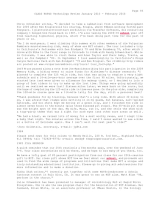 Page 93 
CLASS NOTES Technology Review January 2010 - February 2010 
Chris Schneider writes, "I decided to take a sabbatical from software development 
for 2009 after Ken Kruglersold his startup, Krugle, where Fdbeen working forthe past 
fewyears. I plantoreturntocontract workin2oio via TransPac Software, die consulting 
company I helped him found back in 1987. I'm also taking the 2009-?0 school year off 
from teaching highschool physics, which I've been doing part time for die past 10 
years or so. 
"As I do mostyears, I went climbing this summer with other members of die Vulgarian 
Ramblers mountaineering club, many of whom are MIT alumni. The tour included a trip 
to California's Palisades with Dan Blodgett 70 and Mike Bromberg 70, after which I 
drove with Mike to the front range in Colorado to climb with Randy Schweickart. While 
in Colorado, I was able to visit Danna and Alan Taylor and their baby, Travis, as 
well as Jim Campbell '80. In September I took aweeklongtrip to California's Kings 
Canyon National Park with Dan Blodgett '70 and Ken Krugler. Two climbing-trip videos 
arc posted at www.vulgarianramblers.org/tours/ tour_2oo9-php." 
Jeff M uss passed along a note from Joe Mascidescribing his participation in the 2009 
Memory Ride, a biking event to raise funds for Alzheimer's disease research: "I 
planned to complete the 125 -mile ride, but that was going to require a very tight 
schedule and a 16-mile-per-hour average over the first 90 miles. Unfortunately, we 
started late (and were given no allowance for makeup time), so I decided to join a 
group of fast riders to try to make up die lost time. Things were going splendidly 
until we realized we were lost! Sixteen miles later, we were back on the route , but 
the hope of completing the 125-mile ride in time was gone. On the plus side, completing 
the 100-mile course gave me a 116-mile tally for the day, still a personal best! 
"Thank goodness for my training, because that's a long ride. With about 30 miles to 
go, I was afraid that cramps were settling in on my quads, but bananas, salt -spiked 
Gatorade, and Goo shots kept me moving at a great clip, and I finished the ride in 
almost seven hours to the minute (plus those blessed pit stops). The 50-mile pit stop 
was the bright spot of the day. My wife, Mary, ran it, and she stole the show with 
a toga-party theme that was a sight for sore eyes (and other sore areas as well). 
"We had a blast, we raised lots of money for a most worthy cause, and I slept like 
a baby that night. Ten minutes across the fine, I said I never wanted to see a bike 
or a bottle of Gatorade again. Now I can't wait for next year's ride!" 
-Jono Goldstein, secretary, e-mail: jg@ta.com 
1984 
Please send news for this column to Wendy Keilin, 220 N. 3rd Ave., Highland Park, 
N.I 08904; tel: 732828-8770; e-mail: wendy@ theprosperousartist.com. 
1985 25th REUNION 
A quick reminder that our 25th reunionis a few months away, over the weekend of June 
3-6. Your class secretaries will be there, and we hope to see many of you there, too. 
We have a lofiy goal of 85 percent participation from our class for our 25th-reunion 
gift to MIT. Our class gift shows MIT how we feel about our school, and proceeds arc 
used to fund the wide range of programs and initiatives that make MIT a unique and 
truly outstanding educational institution. Please go to giving.mit.edu/reunions for 
more information and to make a donation. 
Nisha Shah writes,"! recently got together with some MITfriendstosee a Schola 
Cantorum concert in Palo Alto, CA. It was great to sec an MIT alum. Matt Blum '98, 
perform in the chorus." 
Julie Schwedock has been promoted to manager of microbiology R&D at Rapid Micro 
Biosystems. She is abo the new program chair for the Association of MIT Alumnae. Her 
husband, Brian White, is an associate professor at UMass Boston, in the biology 
 