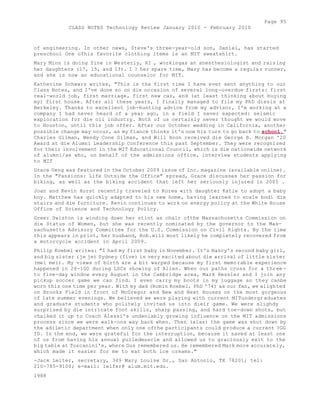 Page 95 
CLASS NOTES Technology Review January 2010 - February 2010 
of engineering. In other news, Steve's three-year-old son, Daniel, has started 
preschool One ofhis favorite clothing items is an MIT sweatshirt. 
Mary Minn is doing fine in Westerly, RI , workingas an anesthesiologist and raising 
her daughters (17, 15, and 13). I ? her spare time, Mary has become a regular runner, 
and she is now an educational counselor for MIT. 
Katherine Schwarz writes, "This is the first time I have ever sent anything to our 
Class Notes, and I've done so on die occasion of several long-overdue firsts: first 
real-world job, first marriage, first new car, and (at least thinking about buying 
my) first house. After all these years, I finally managed to file my PhD diesis at 
Berkeley. Thanks to excellent job-hunting advice from my advisor, I'm working at a 
company I had never heard of a year ago, in a field I never expected: seismic 
exploration for die oil industry. Both of us certainly never thought we would move 
to Houston, until this job offer. After our October wedding in California, another 
possible change may occur, as my fiancé thinks it's now his turn to go back to school." 
Charles Gilman, Wendy Cone Gilman, and Will Hoon received die George B. Morgan '20 
Award at die Alumni Leadership Conference this past September. They were recognized 
for their involvement in the MIT Educational Council, which is die nationwide network 
of alumni/ae who, on behalf of the admissions office, interview students applying 
to MIT 
Grace Ueng was featured in the October 2009 issue of Inc. magazine (available online). 
In the "Passions: Life Outside the Office" spread, Grace discusses her passion for 
biking, as well as the biking accident that left her seriously injured in 2005 . 
Joan and Kevin Hurst recently traveled to Korea with daughter Katie to adopt a baby 
boy. Matthew has quickly adapted to his new home, having learned to scale bodi die 
stairs and die furniture. Kevin continues to work on energy policy at the White House 
Office of Science and Technology Policy. 
Greer Swiston is winding down her stint as chair ofthe Massachusetts Commission on 
die Status of Women, but she was recently nominated by the governor to the Mas-sachusetts 
Advisory Committee for the U.S. Commission on Civil Rights. By the time 
this appears in print, her husband, Rob.will most likely be completely recovered from 
a motorcycle accident in April 2009. 
Philip Koebel writes: "I had my first baby in November. It's Nancy's second baby girl, 
and big sister (je je) Sydney (five) is very excited about die arrival of little sister 
(mei mei). My views of birth are a bit warped because my first memorable experience 
happened in 26-100 during LSCs showing of Alien. When our paths cross for a three-to 
five-day window every August in the Cambridge area, Mark Hessler and I join any 
pickup soccer game we can find. I even carry my boots in my luggage so they canbe 
worn this one time per year. With my dad (Romin Koebel, PhD '74) as our fan, we alighted 
on Brooks Field in front of McGregor and New and Next Houses on the most gorgeous 
of late summer evenings. We believed we were playing with current MITundergr aduates 
and graduate students who politely invited us into dieir game. We were slighdy 
surprised by die intricate foot skills, sharp passing, and hard toe-down shots, but 
chalked it up to Coach Alessi's undeniably growing influence on the MIT admissions 
process since we were walk-ons way back when. Then (alas) the game was shut down by 
the adiletic department when only one ofthe participants could produce a current ?GG 
ID. In the end, we were grateful for the interruption, because it saved at least one 
of us from having his annual pulledmuscle and allowed us to graciously exit to the 
big table at Toscanini's, where Gus remembered us. He remembered Mark more accurately, 
which made it easier for me to eat both ice creams." 
-Jack Leiter, secretary, 349 Mary Louise Dr., San Antonio, TX 78201; tel: 
210-785-9100; e-mail: leifer@ alum.mit.edu. 
1988 
 
