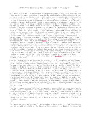Page 99 
CLASS NOTES Technology Review January 2010 - February 2010 
He's had a chance to live near three great-grandparents (sadly, only one left now) 
. My wife has started a business, Little Da niel's Den, which brings eco-friendly baby 
and child products and Kindermusik to this rather remote rural region. Check out her 
store online. I am a remote employee of the Planetary Science Institute. Myprojects 
include wide-field ground and space-based observations of comets (read: making 
fundamental atomic and molecular physics measurements in a laboratory with a really 
good vacuum) and using oxygen emission coming from Io to monitor conditions in 
Jupiter's plasma torus (read: monitoring Jupiter's magnetic field and Io's vol-canoes). 
I am also becoming involved with the gamma-ray and neutron detector on the 
Dawn spacecraft, which recendy flew past Mars on its way to rendezvous with asteroids 
Vesta (2011-12) and Ceres (2015-16). This represents yet a new energy and particle 
regime for me (though I do recall studying thermal neutrons in the junior lab 
experiment atthe MIT reactor). Gamma-ray spectra, which show the residual spec-troscopic 
eff ects of photons escaping after Compton scattering or pair production, 
are much messier than the photoelectric-effect-dominated x-ray spectra I studied at 
the MIT CCD lab as an undergrad and at the University of Wisconsin-Madison as a 
graduate student. Speaking of my grad-school days, the data analysis on my PhD diesis 
experiment, which recorded a spectrum of the diffuse x-ray background, was made 
obsolete by the discovery of x-rays coming from comets. It turns out that the same 
mechanism that produces cometary x-rays can produce heliosphere x-rays. So my thesis 
instrument was probably telling us more about the interaction that solar wind has 
with interstellar hydrogen and helium than about a supernova remnant in which the 
solar system was thought to be embedded. Back to the drawingboard on that one! (Good 
thing I have kept the old thesis workstation with all the hard-to-port software 
running all this time-r7 years and counting!) Contact me to hear more about 
spectroscopic analysis software I developed for my Io project to fit high-resolution 
spectra of the sun." 
From Priyamvada Natarajan (Courses VIII, XVIII): "After finishing my undergrad, I 
stayed on at MIT to start a PhD in the program in science, technology, and society, 
and I intended to also pursue a physics PhD (crazy, but I was young and foolish!). 
Two years into that PhD, I got an un-turn-downable fellowship at Cambridge (U.K.) 
and Trinity College to pursue a PhD in cosmology working with the most eminent 
cosmologist of our times, Professor Martin Rees. I left ?GG (still in 
all-but-dissertation status-I plan to do something about that next year when I am 
on sabbatical at Cambridge, MA) and went to England. I finished my PhD and was elected 
to a Tide Afellowship at Trinity College. Ayear after my PhD, Yale offered me a junior 
faculty position. I am now jointly appointed in the astronomy and physics departments 
as a tenured professor. It'sbeena crazy but fun ride since MIT I love what I do 
andenjoymy workenormously. I work on exotica in the universe, including mapping dark 
matter and dark energy as well as the formation and growth history ofblack holes in 
die universe. Do take a peek at my homepage: www. astro.yale.edu/priya. I have not 
been particularly good at keeping in touch with classmates since I first crossed the 
pond in 1994!" 
From David Plass (Course VI-III): "I'm proud to report that our son, Aaron (Class 
of 'r8?), was bar mitzvahed last weekend here on Long Island. He led the service of 
about 200 congregants as if he'd been doing it his whole life, making my wife and 
me think that he maybe found a new calling! Our daughter, Brianna, looked like a 
beautiful princess in her gown and tiara. There's a picture on my Facebookpage." 
-Laura Ruth Scoi nick, secretary, 35 Hazen Rd., Unit B7, Shirley, MA 01464; e -mail: 
laura@alum.mit.edu 
1981 
Judy Yanowitz sends an update: "After ro years in Baltimore, first as apostdoc and 
then as a staff associate at the Carnegie Institution, I am leaving to become an 
 