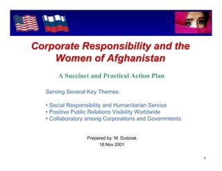 Intel Confidential




Corporate Responsibility and the
    Women of Afghanistan
       A Succinct and Practical Action Plan

   Serving Several Key Themes:

   • Social Responsibility and Humanitarian Service
   • Positive Public Relations Visibility Worldwide
   • Collaboratory among Corporations and Governments


                  Prepared by: M. Dudziak
                       18.Nov.2001

                                                 Intel Confidential     1
 