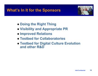 What’s In It for the Sponsors
                                                 Intel Confidential




       Doing the Right Thing
       Visibility and Appropriate PR
       Improved Relations
       Testbed for Collaboratories
       Testbed for Digital Culture Evolution
       and other R&D




                                        Intel Confidential     18
 