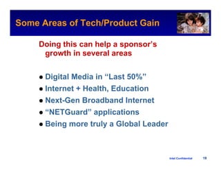 Some Areas of Tech/Product Gain
                                                  Intel Confidential



     Doing this can help a sponsor’s
      growth in several areas


      Digital Media in “Last 50%”
      Internet + Health, Education
      Next-Gen Broadband Internet
      “NETGuard” applications
      Being more truly a Global Leader



                                         Intel Confidential     19
 