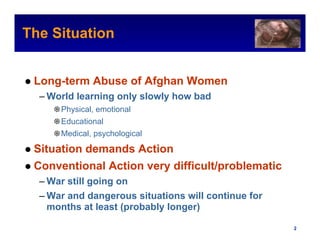 The Situation                                          Intel Confidential




 Long-term Abuse of Afghan Women
  – World learning only slowly how bad
     ❁ Physical, emotional
     ❁ Educational
     ❁ Medical, psychological

 Situation demands Action
 Conventional Action very difficult/problematic
  – War still going on
  – War and dangerous situations will continue for
    months at least (probably longer)

                                              Intel Confidential     2
 