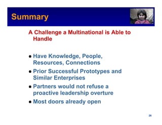 Summary                                        Intel Confidential



   A Challenge a Multinational is Able to
    Handle


    Have Knowledge, People,
    Resources, Connections
    Prior Successful Prototypes and
    Similar Enterprises
    Partners would not refuse a
    proactive leadership overture
    Most doors already open

                                      Intel Confidential     20
 