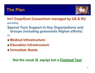 The Plan                                             Intel Confidential



Int’l Corp/Govt Consortium managed by US & RU
providing

Special Tech Support to Key Organizations and
 Groups (including grassroots Afghan efforts)
in:

  Medical Infrastructure
  Education Infrastructure
  Immediate Needs


      Not the usual ($, equip) but a Finished Tool

                                            Intel Confidential     3
 