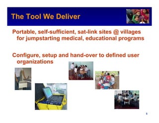 The Tool We Deliver                                 Intel Confidential



Portable, self-sufficient, sat-link sites @ villages
 for jumpstarting medical, educational programs


Configure, setup and hand-over to defined user
 organizations




                                           Intel Confidential     5
 