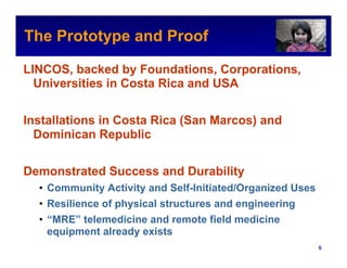 The Prototype and Proof                                Intel Confidential



LINCOS, backed by Foundations, Corporations,
  Universities in Costa Rica and USA


Installations in Costa Rica (San Marcos) and
  Dominican Republic


Demonstrated Success and Durability
  • Community Activity and Self-Initiated/Organized Uses
  • Resilience of physical structures and engineering
  • “MRE” telemedicine and remote field medicine
    equipment already exists
                                              Intel Confidential     6
 