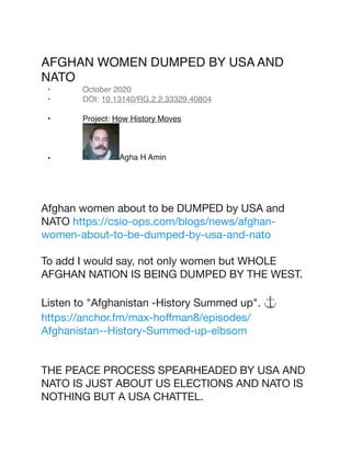 AFGHAN WOMEN DUMPED BY USA AND
NATO
• October 2020
• DOI: 10.13140/RG.2.2.33329.40804
• Project: How History Moves
• Agha H Amin
Afghan women about to be DUMPED by USA and
NATO https://csio-ops.com/blogs/news/afghan-
women-about-to-be-dumped-by-usa-and-nato 

To add I would say, not only women but WHOLE
AFGHAN NATION IS BEING DUMPED BY THE WEST.

Listen to "Afghanistan -History Summed up". ⚓
https://anchor.fm/max-hoﬀman8/episodes/
Afghanistan--History-Summed-up-elbsom 

THE PEACE PROCESS SPEARHEADED BY USA AND
NATO IS JUST ABOUT US ELECTIONS AND NATO IS
NOTHING BUT A USA CHATTEL.

 