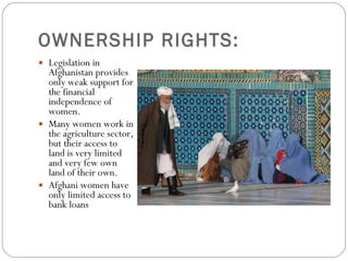 OWNERSHIP RIGHTS:  Legislation in Afghanistan provides only weak support for the financial independence of women.  Many women work in the agriculture sector, but their access to land is very limited and very few own land of their own.  Afghani women have only limited access to bank loans 