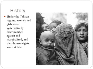 History  Under the Taliban regime, women and girls were systematically discriminated against and marginalised, and their human rights were violated.  