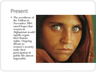 Present The overthrow of the Taliban in November 2001 raised hopes that women in Afghanistan would rapidly regain their human rights. Ongoing threats to women’s security make their participation in public life almost impossible. 