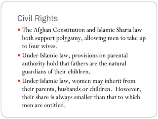 Civil Rights The Afghan Constitution and Islamic Sharia law both support polygamy, allowing men to take up to four wives.  Under Islamic law, provisions on parental authority hold that fathers are the natural guardians of their children.  Under Islamic law, women may inherit from their parents, husbands or children.  However, their share is always smaller than that to which men are entitled.  