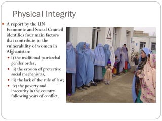 Physical Integrity A report by the UN Economic and Social Council identifies four main factors that contribute to the vulnerability of women in Afghanistan:  i) the traditional patriarchal gender order; ii) the erosion of protective social mechanisms;  iii) the lack of the rule of law; iv) the poverty and insecurity in the country following years of conflict.  