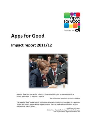 Apps for Good
Impact report 2011/12




  Apps for Good is a course that enhances the enterprising spirit of young people in a
  caring, purposeful, 21st century context.
                                                   Martin Nirimsloo, Senior team, St Matthew Academy

  The Apps for Good project blends technology, creativity, investment and talent in a way that
  should help inspire young people to develop apps that can make a real difference to their
  lives and the lives of others.
                                                                               Bob Schukai, AfG expert
                                               Global Head of Mobile Technology, Thomson Reuters, and
                                                         Tech City Investment Organisation ambassador
 