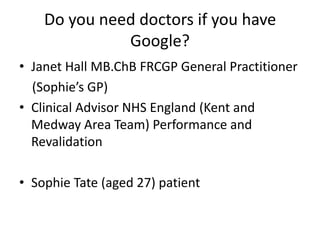 Do you need doctors if you have
Google?
• Janet Hall MB.ChB FRCGP General Practitioner
(Sophie’s GP)
• Clinical Advisor NHS England (Kent and
Medway Area Team) Performance and
Revalidation
• Sophie Tate (aged 27) patient
 