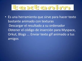 • Es una herramienta que sirve para hacer texto
bastante animado con texturas
Descargar el resultado a su ordenador
Obtener el código de inserción para Myspace,
Orkut, Blogs ... Enviar texto gif animado a tus
amigos
 