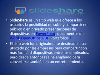 • SlideShare es un sitio web que ofrece a los
usuarios la posibilidad de subir y compartir en
público o en privado presentaciones de
diapositivas en PowerPoint, documentos de
Word, OpenOffice, PDF, Portafolios.1
• El sitio web fue originalmente destinado a ser
utilizado por las empresas para compartir con
más facilidad diapositivas entre los empleados,
pero desde entonces se ha ampliado para
convertirse también en un entretenimiento.
 