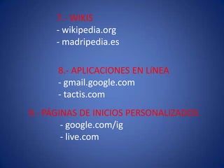 7.- WIKIS
- wikipedia.org
- madripedia.es
8.- APLICACIONES EN LíNEA
- gmail.google.com
- tactis.com
9.- PÁGINAS DE INICIOS PERSONALIZADOS
- google.com/ig
- live.com
 