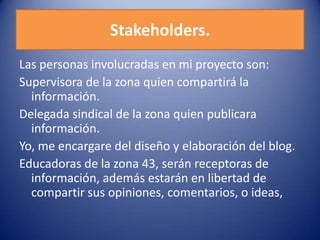 Stakeholders.
Las personas involucradas en mi proyecto son:
Supervisora de la zona quien compartirá la
información.
Delegada sindical de la zona quien publicara
información.
Yo, me encargare del diseño y elaboración del blog.
Educadoras de la zona 43, serán receptoras de
información, además estarán en libertad de
compartir sus opiniones, comentarios, o ideas,
 