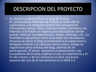 DESCRIPCION DEL PROYECTO
• Se diseñara y desarrollara un blog de la zona
43, preescolares federales de Tonalá, en este sitio la
supervisora y la delegada sindical nos compartirán
información, avisos, notas, futuros eventos, formatos, etc.
Además se brindara un espacio para educadoras donde
podrán redactar sus experiencias, dudas, ideología, etc. ;La
finalidad es apoyarnos como zona todas las educadoras.
Después de tener el blog se presentara a la supervisora y
delegada sindical y se explicara como usarse, ambas se
registraran como autoras del blog, además de mi
participación. El tercer momento es presentarlo a las
compañeras de la zona, explicar el uso, la importancia y el
fin del mismo, y de ser necesario se dará una breve
asesoría del uso de la herramienta en la WEB 2.o
 